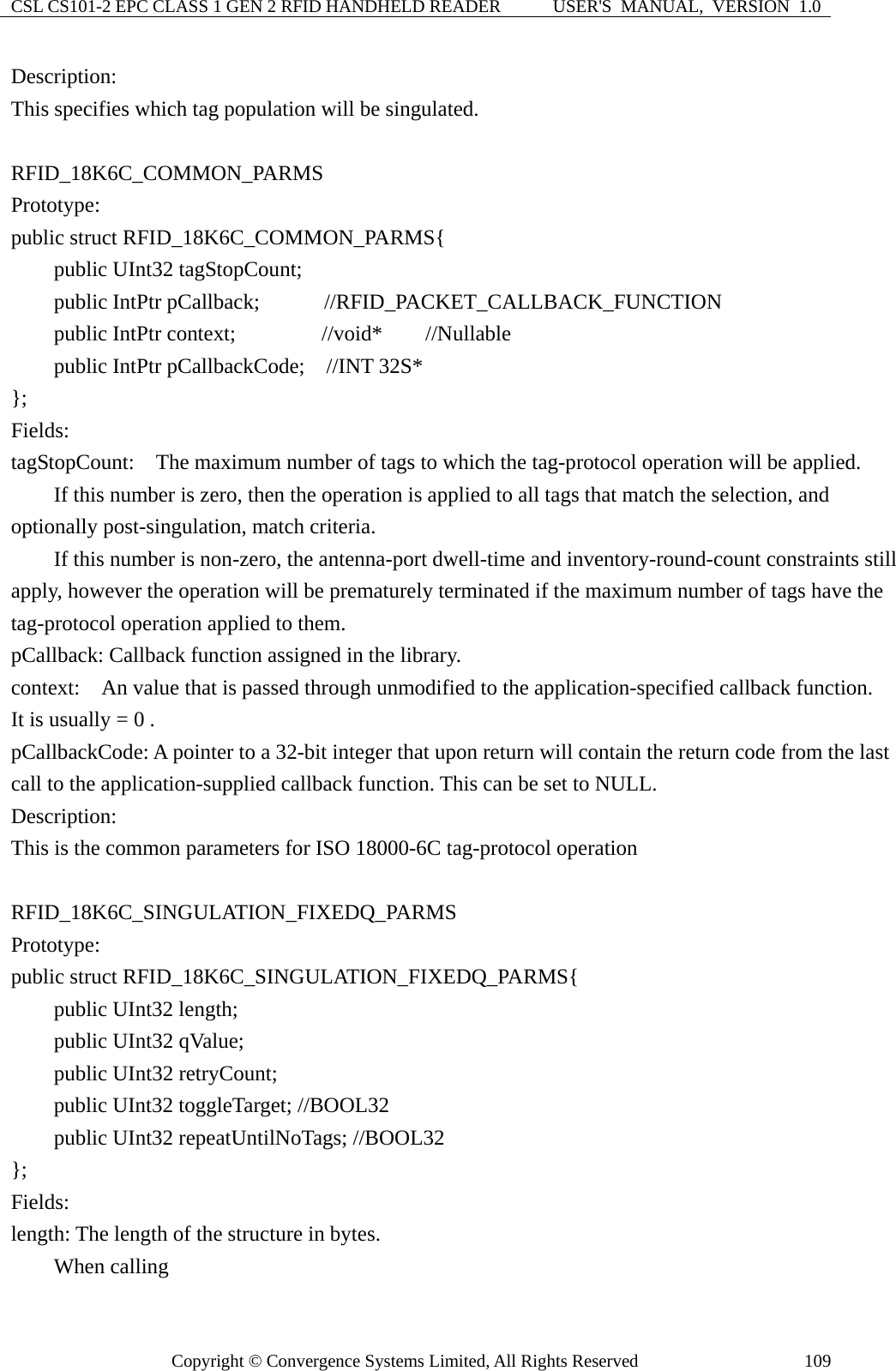 CSL CS101-2 EPC CLASS 1 GEN 2 RFID HANDHELD READER  USER&apos;S  MANUAL,  VERSION  1.0 Copyright © Convergence Systems Limited, All Rights Reserved  109Description: This specifies which tag population will be singulated.  RFID_18K6C_COMMON_PARMS Prototype: public struct RFID_18K6C_COMMON_PARMS{     public UInt32 tagStopCount;     public IntPtr pCallback;      //RFID_PACKET_CALLBACK_FUNCTION     public IntPtr context;        //void*    //Nullable     public IntPtr pCallbackCode;  //INT 32S* };  Fields: tagStopCount:    The maximum number of tags to which the tag-protocol operation will be applied.             If this number is zero, then the operation is applied to all tags that match the selection, and optionally post-singulation, match criteria.           If this number is non-zero, the antenna-port dwell-time and inventory-round-count constraints still apply, however the operation will be prematurely terminated if the maximum number of tags have the tag-protocol operation applied to them. pCallback: Callback function assigned in the library. context:    An value that is passed through unmodified to the application-specified callback function.   It is usually = 0 . pCallbackCode: A pointer to a 32-bit integer that upon return will contain the return code from the last call to the application-supplied callback function. This can be set to NULL. Description: This is the common parameters for ISO 18000-6C tag-protocol operation  RFID_18K6C_SINGULATION_FIXEDQ_PARMS Prototype: public struct RFID_18K6C_SINGULATION_FIXEDQ_PARMS{     public UInt32 length;     public UInt32 qValue;     public UInt32 retryCount;     public UInt32 toggleTarget; //BOOL32     public UInt32 repeatUntilNoTags; //BOOL32 };  Fields: length: The length of the structure in bytes.         When calling 
