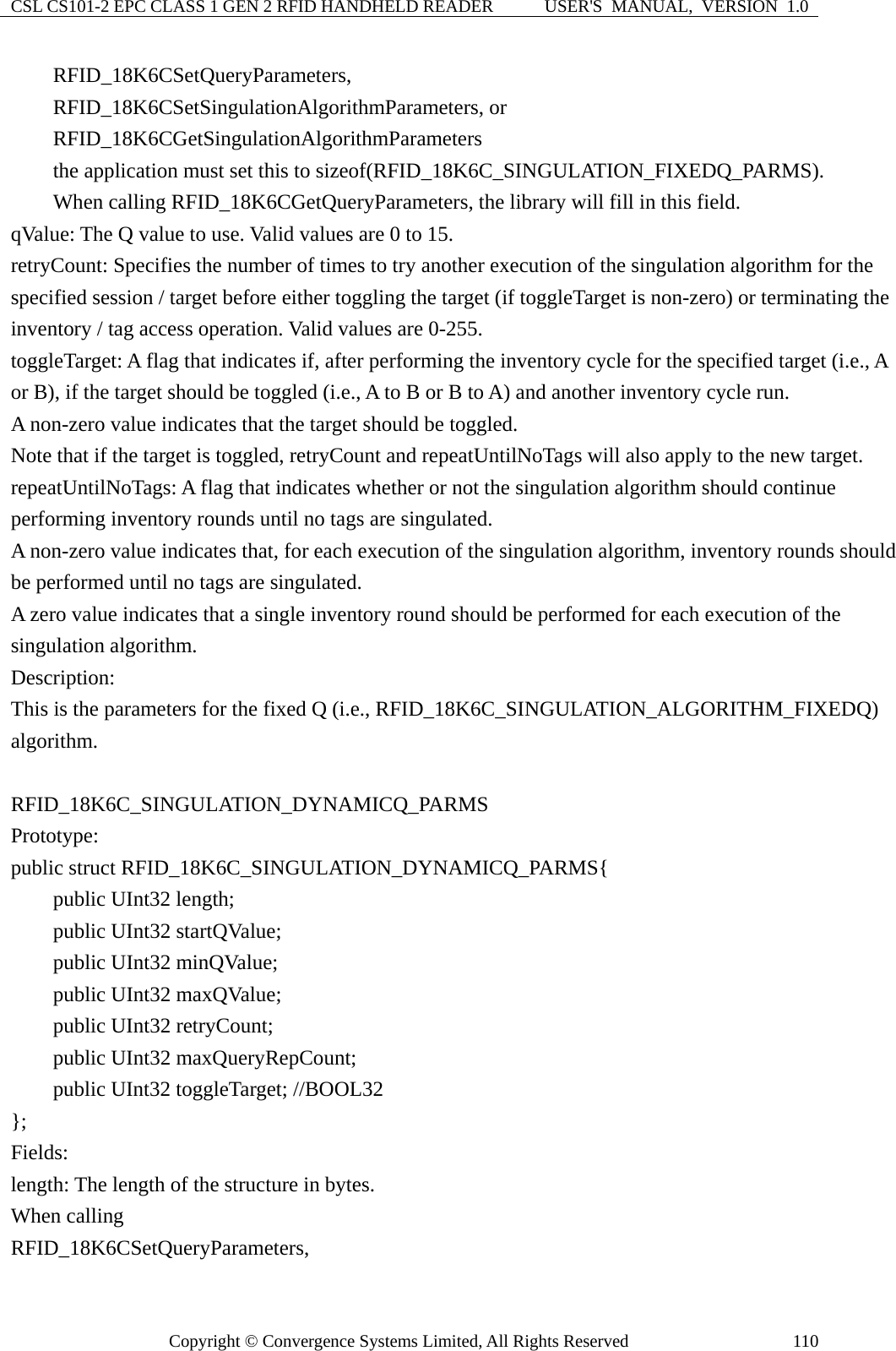 CSL CS101-2 EPC CLASS 1 GEN 2 RFID HANDHELD READER  USER&apos;S  MANUAL,  VERSION  1.0 Copyright © Convergence Systems Limited, All Rights Reserved  110    RFID_18K6CSetQueryParameters,     RFID_18K6CSetSingulationAlgorithmParameters, or     RFID_18K6CGetSingulationAlgorithmParameters      the application must set this to sizeof(RFID_18K6C_SINGULATION_FIXEDQ_PARMS).     When calling RFID_18K6CGetQueryParameters, the library will fill in this field. qValue: The Q value to use. Valid values are 0 to 15. retryCount: Specifies the number of times to try another execution of the singulation algorithm for the specified session / target before either toggling the target (if toggleTarget is non-zero) or terminating the inventory / tag access operation. Valid values are 0-255. toggleTarget: A flag that indicates if, after performing the inventory cycle for the specified target (i.e., A or B), if the target should be toggled (i.e., A to B or B to A) and another inventory cycle run.     A non-zero value indicates that the target should be toggled. Note that if the target is toggled, retryCount and repeatUntilNoTags will also apply to the new target. repeatUntilNoTags: A flag that indicates whether or not the singulation algorithm should continue performing inventory rounds until no tags are singulated. A non-zero value indicates that, for each execution of the singulation algorithm, inventory rounds should be performed until no tags are singulated. A zero value indicates that a single inventory round should be performed for each execution of the singulation algorithm. Description: This is the parameters for the fixed Q (i.e., RFID_18K6C_SINGULATION_ALGORITHM_FIXEDQ) algorithm.  RFID_18K6C_SINGULATION_DYNAMICQ_PARMS Prototype: public struct RFID_18K6C_SINGULATION_DYNAMICQ_PARMS{     public UInt32 length;     public UInt32 startQValue;     public UInt32 minQValue;     public UInt32 maxQValue;     public UInt32 retryCount;     public UInt32 maxQueryRepCount;     public UInt32 toggleTarget; //BOOL32 };  Fields: length: The length of the structure in bytes.     When calling   RFID_18K6CSetQueryParameters, 