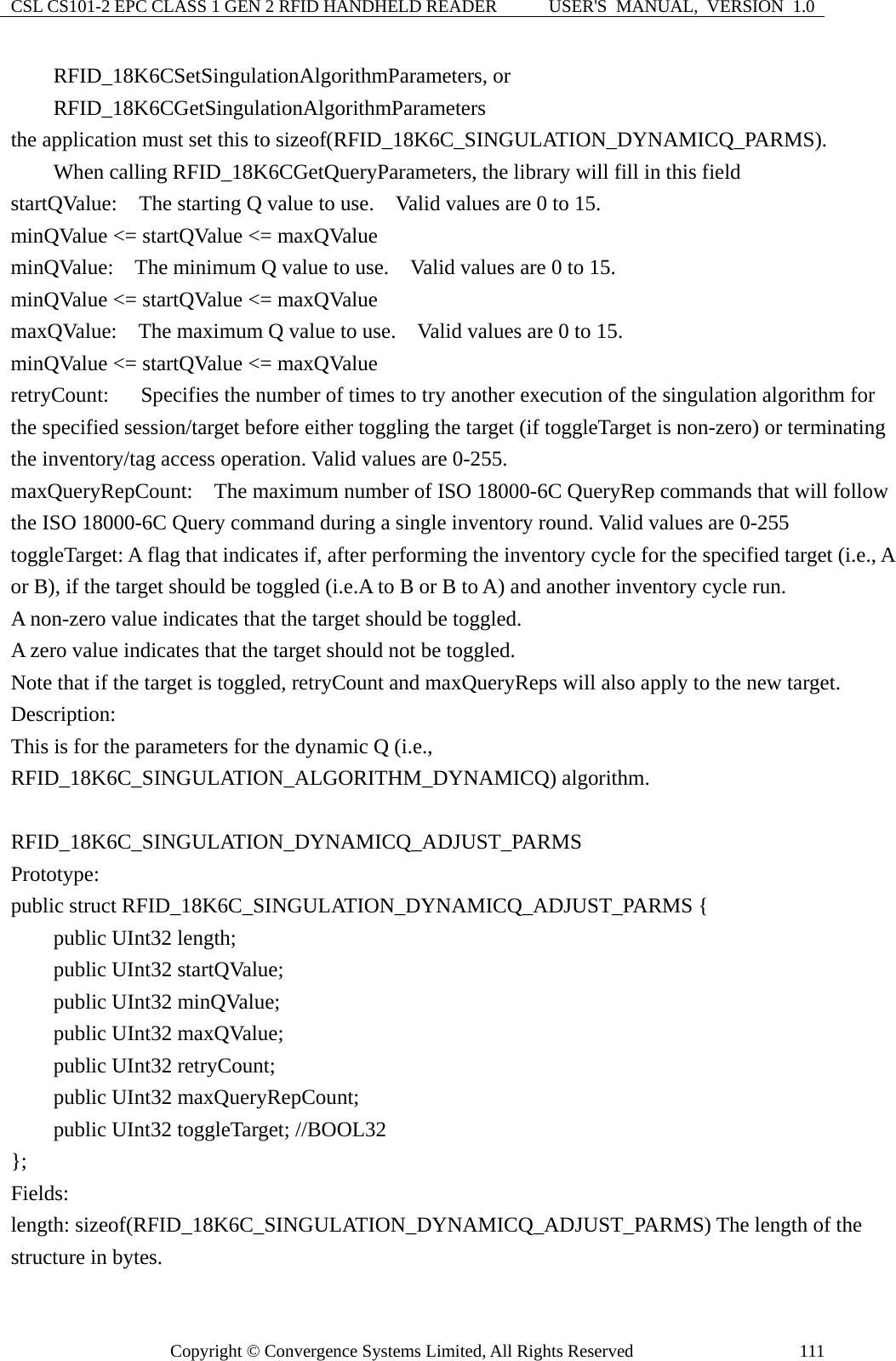 CSL CS101-2 EPC CLASS 1 GEN 2 RFID HANDHELD READER  USER&apos;S  MANUAL,  VERSION  1.0 Copyright © Convergence Systems Limited, All Rights Reserved  111    RFID_18K6CSetSingulationAlgorithmParameters, or     RFID_18K6CGetSingulationAlgorithmParameters  the application must set this to sizeof(RFID_18K6C_SINGULATION_DYNAMICQ_PARMS).     When calling RFID_18K6CGetQueryParameters, the library will fill in this field startQValue:  The starting Q value to use.    Valid values are 0 to 15. minQValue &lt;= startQValue &lt;= maxQValue minQValue:    The minimum Q value to use.    Valid values are 0 to 15. minQValue &lt;= startQValue &lt;= maxQValue maxQValue:    The maximum Q value to use.    Valid values are 0 to 15. minQValue &lt;= startQValue &lt;= maxQValue retryCount:      Specifies the number of times to try another execution of the singulation algorithm for the specified session/target before either toggling the target (if toggleTarget is non-zero) or terminating the inventory/tag access operation. Valid values are 0-255. maxQueryRepCount:    The maximum number of ISO 18000-6C QueryRep commands that will follow the ISO 18000-6C Query command during a single inventory round. Valid values are 0-255 toggleTarget: A flag that indicates if, after performing the inventory cycle for the specified target (i.e., A or B), if the target should be toggled (i.e.A to B or B to A) and another inventory cycle run.     A non-zero value indicates that the target should be toggled.     A zero value indicates that the target should not be toggled. Note that if the target is toggled, retryCount and maxQueryReps will also apply to the new target. Description: This is for the parameters for the dynamic Q (i.e., RFID_18K6C_SINGULATION_ALGORITHM_DYNAMICQ) algorithm.  RFID_18K6C_SINGULATION_DYNAMICQ_ADJUST_PARMS Prototype: public struct RFID_18K6C_SINGULATION_DYNAMICQ_ADJUST_PARMS {     public UInt32 length;     public UInt32 startQValue;     public UInt32 minQValue;     public UInt32 maxQValue;     public UInt32 retryCount;     public UInt32 maxQueryRepCount;     public UInt32 toggleTarget; //BOOL32 }; Fields: length: sizeof(RFID_18K6C_SINGULATION_DYNAMICQ_ADJUST_PARMS) The length of the structure in bytes.     