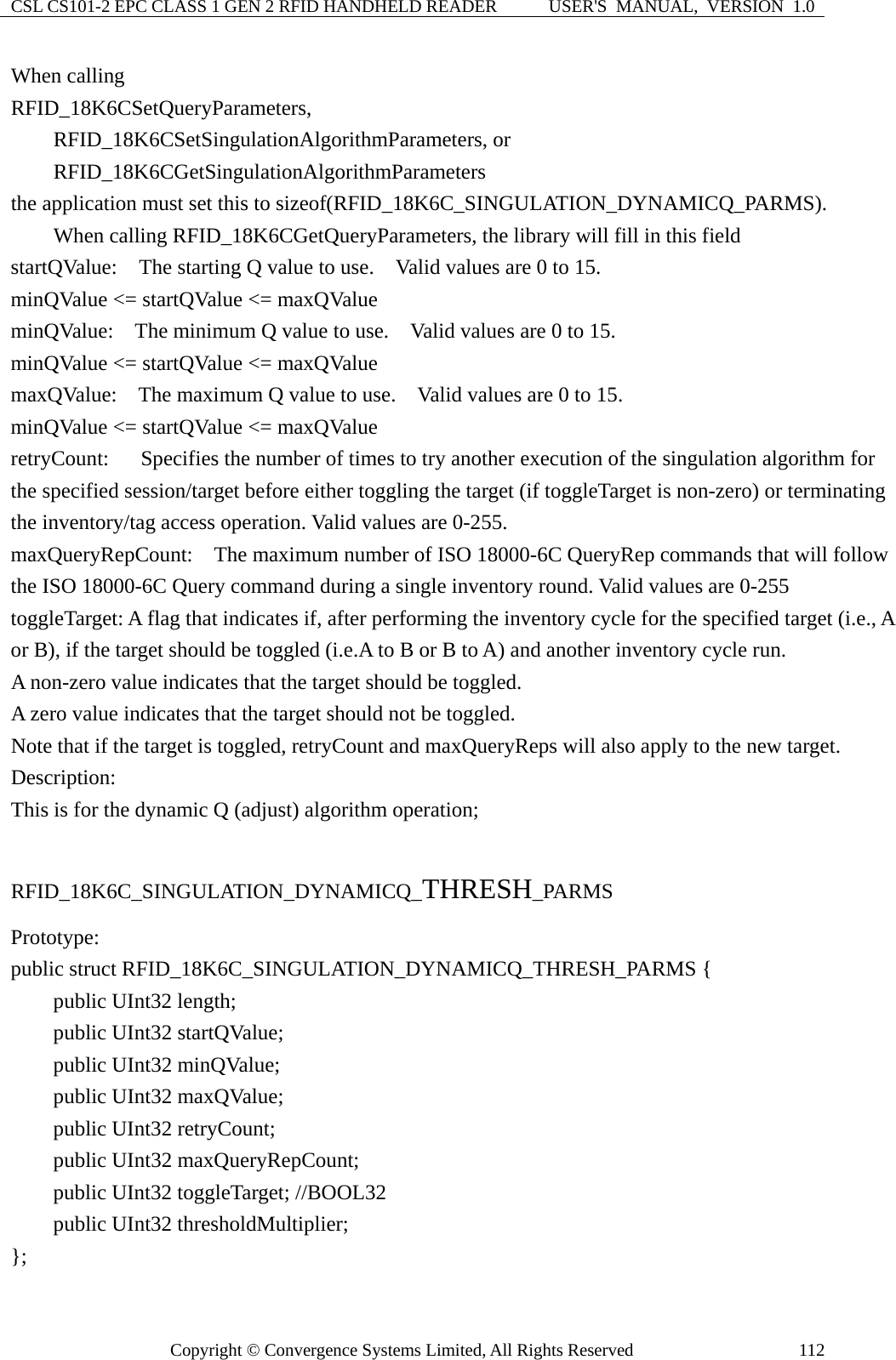 CSL CS101-2 EPC CLASS 1 GEN 2 RFID HANDHELD READER  USER&apos;S  MANUAL,  VERSION  1.0 Copyright © Convergence Systems Limited, All Rights Reserved  112When calling   RFID_18K6CSetQueryParameters,     RFID_18K6CSetSingulationAlgorithmParameters, or     RFID_18K6CGetSingulationAlgorithmParameters  the application must set this to sizeof(RFID_18K6C_SINGULATION_DYNAMICQ_PARMS).     When calling RFID_18K6CGetQueryParameters, the library will fill in this field startQValue:  The starting Q value to use.    Valid values are 0 to 15. minQValue &lt;= startQValue &lt;= maxQValue minQValue:    The minimum Q value to use.    Valid values are 0 to 15. minQValue &lt;= startQValue &lt;= maxQValue maxQValue:    The maximum Q value to use.    Valid values are 0 to 15. minQValue &lt;= startQValue &lt;= maxQValue retryCount:      Specifies the number of times to try another execution of the singulation algorithm for the specified session/target before either toggling the target (if toggleTarget is non-zero) or terminating the inventory/tag access operation. Valid values are 0-255. maxQueryRepCount:    The maximum number of ISO 18000-6C QueryRep commands that will follow the ISO 18000-6C Query command during a single inventory round. Valid values are 0-255 toggleTarget: A flag that indicates if, after performing the inventory cycle for the specified target (i.e., A or B), if the target should be toggled (i.e.A to B or B to A) and another inventory cycle run.     A non-zero value indicates that the target should be toggled.     A zero value indicates that the target should not be toggled. Note that if the target is toggled, retryCount and maxQueryReps will also apply to the new target. Description: This is for the dynamic Q (adjust) algorithm operation;  RFID_18K6C_SINGULATION_DYNAMICQ_THRESH_PARMS Prototype: public struct RFID_18K6C_SINGULATION_DYNAMICQ_THRESH_PARMS {     public UInt32 length;     public UInt32 startQValue;     public UInt32 minQValue;     public UInt32 maxQValue;     public UInt32 retryCount;     public UInt32 maxQueryRepCount;     public UInt32 toggleTarget; //BOOL32     public UInt32 thresholdMultiplier; }; 