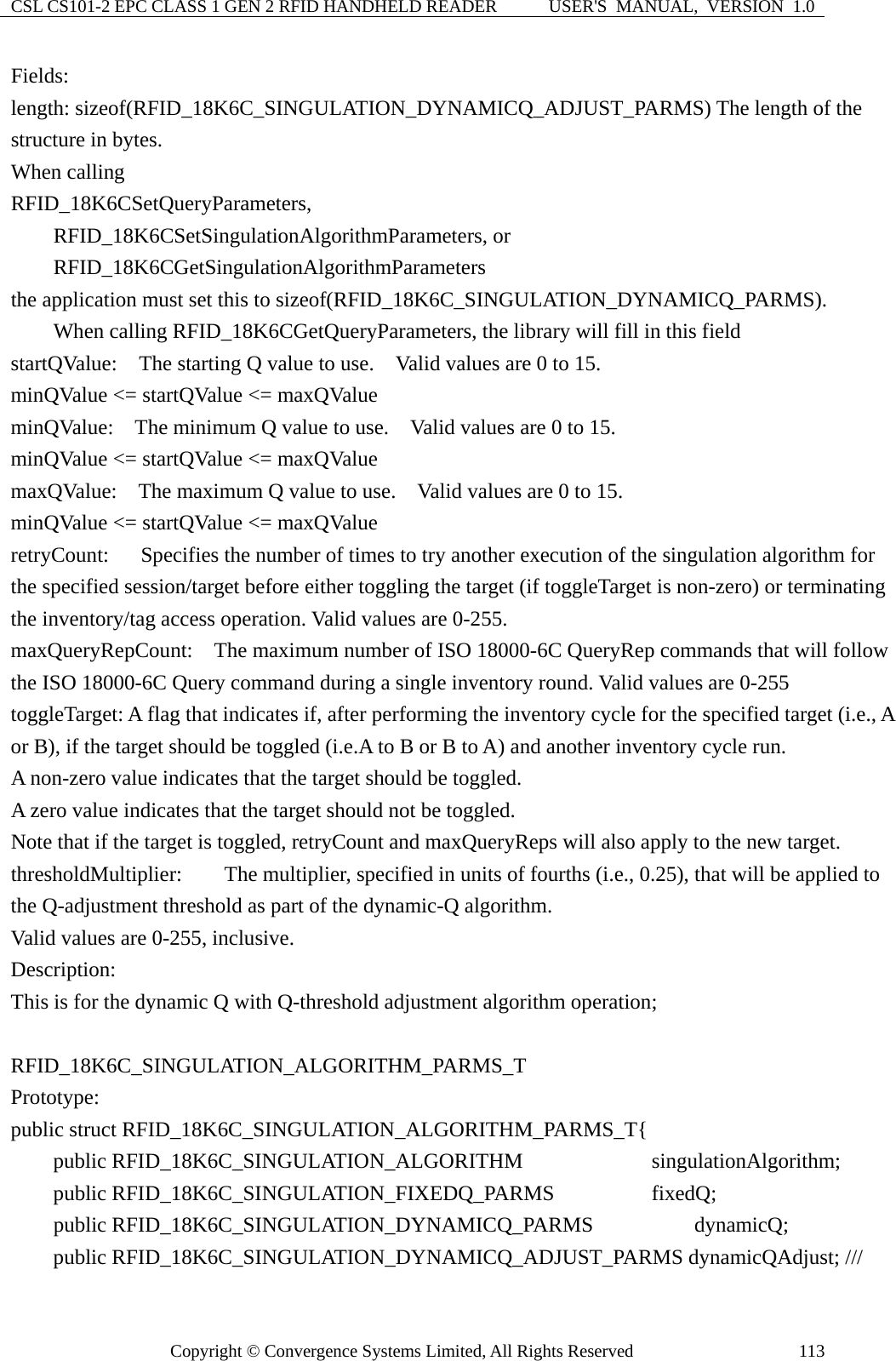 CSL CS101-2 EPC CLASS 1 GEN 2 RFID HANDHELD READER  USER&apos;S  MANUAL,  VERSION  1.0 Copyright © Convergence Systems Limited, All Rights Reserved  113Fields: length: sizeof(RFID_18K6C_SINGULATION_DYNAMICQ_ADJUST_PARMS) The length of the structure in bytes.     When calling   RFID_18K6CSetQueryParameters,     RFID_18K6CSetSingulationAlgorithmParameters, or     RFID_18K6CGetSingulationAlgorithmParameters  the application must set this to sizeof(RFID_18K6C_SINGULATION_DYNAMICQ_PARMS).     When calling RFID_18K6CGetQueryParameters, the library will fill in this field startQValue:  The starting Q value to use.    Valid values are 0 to 15. minQValue &lt;= startQValue &lt;= maxQValue minQValue:    The minimum Q value to use.    Valid values are 0 to 15. minQValue &lt;= startQValue &lt;= maxQValue maxQValue:    The maximum Q value to use.    Valid values are 0 to 15. minQValue &lt;= startQValue &lt;= maxQValue retryCount:      Specifies the number of times to try another execution of the singulation algorithm for the specified session/target before either toggling the target (if toggleTarget is non-zero) or terminating the inventory/tag access operation. Valid values are 0-255. maxQueryRepCount:    The maximum number of ISO 18000-6C QueryRep commands that will follow the ISO 18000-6C Query command during a single inventory round. Valid values are 0-255 toggleTarget: A flag that indicates if, after performing the inventory cycle for the specified target (i.e., A or B), if the target should be toggled (i.e.A to B or B to A) and another inventory cycle run.     A non-zero value indicates that the target should be toggled.     A zero value indicates that the target should not be toggled. Note that if the target is toggled, retryCount and maxQueryReps will also apply to the new target. thresholdMultiplier: The multiplier, specified in units of fourths (i.e., 0.25), that will be applied to the Q-adjustment threshold as part of the dynamic-Q algorithm.   Valid values are 0-255, inclusive.   Description: This is for the dynamic Q with Q-threshold adjustment algorithm operation;  RFID_18K6C_SINGULATION_ALGORITHM_PARMS_T Prototype: public struct RFID_18K6C_SINGULATION_ALGORITHM_PARMS_T{     public RFID_18K6C_SINGULATION_ALGORITHM         singulationAlgorithm;     public RFID_18K6C_SINGULATION_FIXEDQ_PARMS        fixedQ;     public RFID_18K6C_SINGULATION_DYNAMICQ_PARMS      dynamicQ;     public RFID_18K6C_SINGULATION_DYNAMICQ_ADJUST_PARMS dynamicQAdjust; /// 