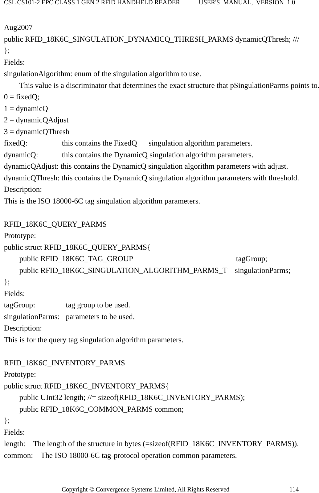 CSL CS101-2 EPC CLASS 1 GEN 2 RFID HANDHELD READER  USER&apos;S  MANUAL,  VERSION  1.0 Copyright © Convergence Systems Limited, All Rights Reserved  114Aug2007 public RFID_18K6C_SINGULATION_DYNAMICQ_THRESH_PARMS dynamicQThresh; /// };  Fields: singulationAlgorithm: enum of the singulation algorithm to use.         This value is a discriminator that determines the exact structure that pSingulationParms points to. 0 = fixedQ;     1 = dynamicQ   2 = dynamicQAdjust 3 = dynamicQThresh fixedQ:       this contains the FixedQ   singulation algorithm parameters. dynamicQ:      this contains the DynamicQ singulation algorithm parameters. dynamicQAdjust: this contains the DynamicQ singulation algorithm parameters with adjust. dynamicQThresh: this contains the DynamicQ singulation algorithm parameters with threshold.   Description: This is the ISO 18000-6C tag singulation algorithm parameters.  RFID_18K6C_QUERY_PARMS  Prototype: public struct RFID_18K6C_QUERY_PARMS{     public RFID_18K6C_TAG_GROUP                        tagGroup;     public RFID_18K6C_SINGULATION_ALGORITHM_PARMS_T  singulationParms; };  Fields: tagGroup:      tag group to be used. singulationParms:   parameters to be used. Description: This is for the query tag singulation algorithm parameters.  RFID_18K6C_INVENTORY_PARMS  Prototype: public struct RFID_18K6C_INVENTORY_PARMS{     public UInt32 length; //= sizeof(RFID_18K6C_INVENTORY_PARMS);     public RFID_18K6C_COMMON_PARMS common; };  Fields: length:    The length of the structure in bytes (=sizeof(RFID_18K6C_INVENTORY_PARMS)). common:    The ISO 18000-6C tag-protocol operation common parameters. 