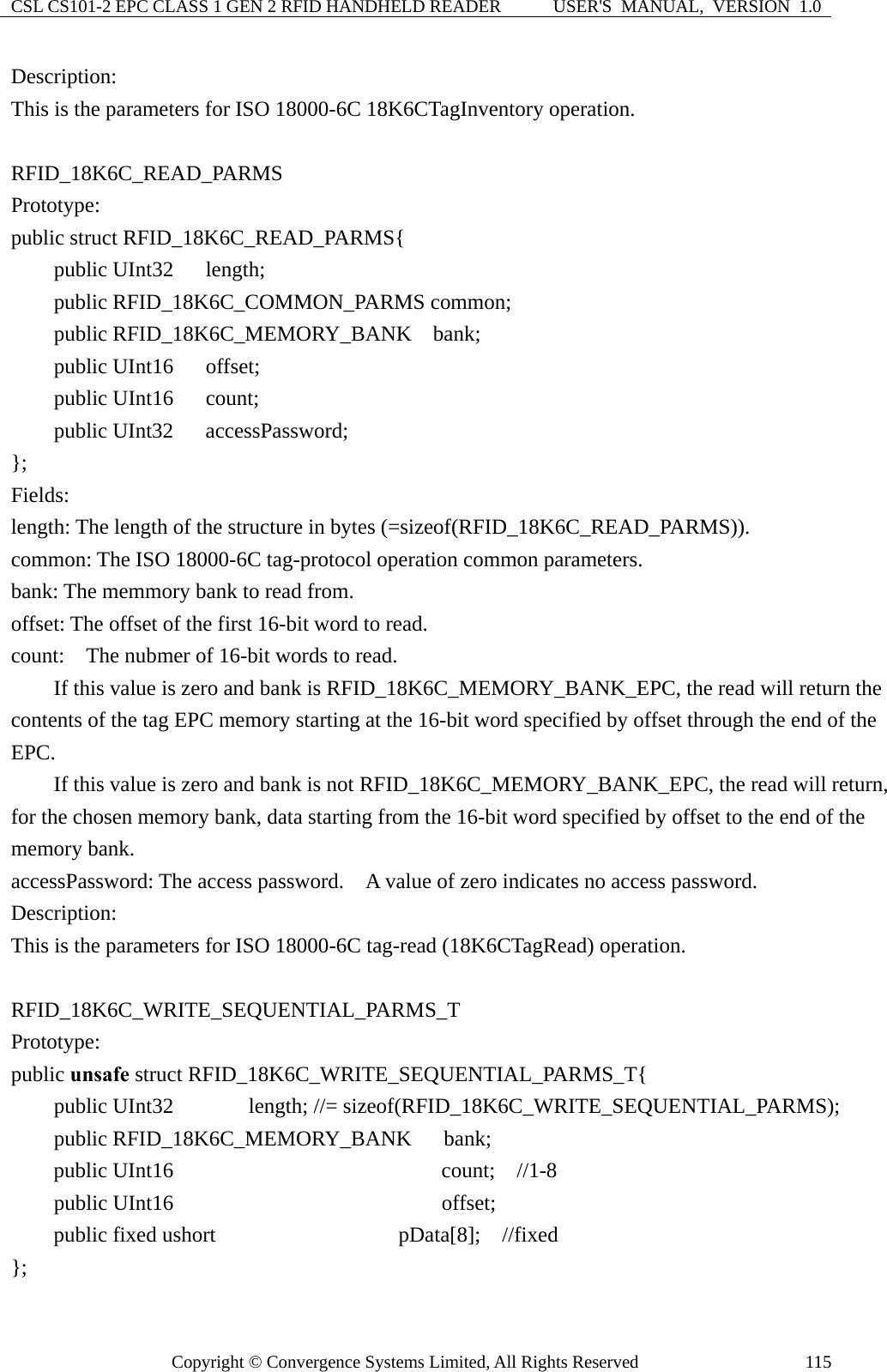 CSL CS101-2 EPC CLASS 1 GEN 2 RFID HANDHELD READER  USER&apos;S  MANUAL,  VERSION  1.0 Copyright © Convergence Systems Limited, All Rights Reserved  115Description: This is the parameters for ISO 18000-6C 18K6CTagInventory operation.  RFID_18K6C_READ_PARMS Prototype: public struct RFID_18K6C_READ_PARMS{     public UInt32   length;     public RFID_18K6C_COMMON_PARMS common;     public RFID_18K6C_MEMORY_BANK  bank;     public UInt16   offset;     public UInt16   count;     public UInt32   accessPassword; };  Fields: length: The length of the structure in bytes (=sizeof(RFID_18K6C_READ_PARMS)). common: The ISO 18000-6C tag-protocol operation common parameters. bank: The memmory bank to read from. offset: The offset of the first 16-bit word to read. count:    The nubmer of 16-bit words to read.         If this value is zero and bank is RFID_18K6C_MEMORY_BANK_EPC, the read will return the contents of the tag EPC memory starting at the 16-bit word specified by offset through the end of the EPC.         If this value is zero and bank is not RFID_18K6C_MEMORY_BANK_EPC, the read will return, for the chosen memory bank, data starting from the 16-bit word specified by offset to the end of the memory bank. accessPassword: The access password.    A value of zero indicates no access password. Description: This is the parameters for ISO 18000-6C tag-read (18K6CTagRead) operation.  RFID_18K6C_WRITE_SEQUENTIAL_PARMS_T  Prototype: public unsafe struct RFID_18K6C_WRITE_SEQUENTIAL_PARMS_T{     public UInt32       length; //= sizeof(RFID_18K6C_WRITE_SEQUENTIAL_PARMS);       public RFID_18K6C_MEMORY_BANK   bank;     public UInt16                       count;  //1-8     public UInt16                       offset;     public fixed ushort              pData[8];  //fixed  }; 