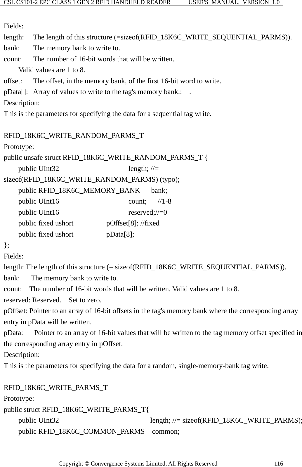 CSL CS101-2 EPC CLASS 1 GEN 2 RFID HANDHELD READER  USER&apos;S  MANUAL,  VERSION  1.0 Copyright © Convergence Systems Limited, All Rights Reserved  116Fields: length:    The length of this structure (=sizeof(RFID_18K6C_WRITE_SEQUENTIAL_PARMS)). bank:  The memory bank to write to. count:  The number of 16-bit words that will be written.          Valid values are 1 to 8. offset:    The offset, in the memory bank, of the first 16-bit word to write. pData[]:   Array of values to write to the tag&apos;s memory bank.:    . Description: This is the parameters for specifying the data for a sequential tag write.  RFID_18K6C_WRITE_RANDOM_PARMS_T Prototype: public unsafe struct RFID_18K6C_WRITE_RANDOM_PARMS_T {       public UInt32                   length; //= sizeof(RFID_18K6C_WRITE_RANDOM_PARMS) (typo);       public RFID_18K6C_MEMORY_BANK   bank;      public UInt16                   count;   //1-8     public UInt16                   reserved;//=0        public fixed ushort         pOffset[8]; //fixed      public fixed ushort         pData[8]; };  Fields: length: The length of this structure (= sizeof(RFID_18K6C_WRITE_SEQUENTIAL_PARMS)). bank:      The memory bank to write to. count:    The number of 16-bit words that will be written. Valid values are 1 to 8. reserved: Reserved.    Set to zero. pOffset: Pointer to an array of 16-bit offsets in the tag&apos;s memory bank where the corresponding array entry in pData will be written. pData:      Pointer to an array of 16-bit values that will be written to the tag memory offset specified in the corresponding array entry in pOffset. Description: This is the parameters for specifying the data for a random, single-memory-bank tag write.  RFID_18K6C_WRITE_PARMS_T Prototype: public struct RFID_18K6C_WRITE_PARMS_T{     public UInt32                       length; //= sizeof(RFID_18K6C_WRITE_PARMS);     public RFID_18K6C_COMMON_PARMS  common; 