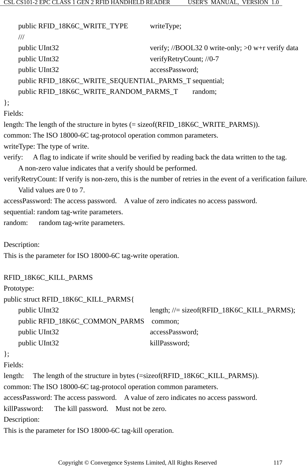 CSL CS101-2 EPC CLASS 1 GEN 2 RFID HANDHELD READER  USER&apos;S  MANUAL,  VERSION  1.0 Copyright © Convergence Systems Limited, All Rights Reserved  117    public RFID_18K6C_WRITE_TYPE      writeType;     ///      public UInt32                       verify; //BOOL32 0 write-only; &gt;0 w+r verify data     public UInt32                       verifyRetryCount; //0-7     public UInt32                       accessPassword;     public RFID_18K6C_WRITE_SEQUENTIAL_PARMS_T sequential;     public RFID_18K6C_WRITE_RANDOM_PARMS_T    random; };  Fields: length: The length of the structure in bytes (= sizeof(RFID_18K6C_WRITE_PARMS)). common: The ISO 18000-6C tag-protocol operation common parameters. writeType: The type of write. verify:    A flag to indicate if write should be verified by reading back the data written to the tag.          A non-zero value indicates that a verify should be performed. verifyRetryCount: If verify is non-zero, this is the number of retries in the event of a verification failure.         Valid values are 0 to 7. accessPassword: The access password.    A value of zero indicates no access password. sequential: random tag-write parameters. random:   random tag-write parameters.  Description: This is the parameter for ISO 18000-6C tag-write operation.  RFID_18K6C_KILL_PARMS  Prototype: public struct RFID_18K6C_KILL_PARMS{     public UInt32                       length; //= sizeof(RFID_18K6C_KILL_PARMS);      public RFID_18K6C_COMMON_PARMS  common;     public UInt32             accessPassword;     public UInt32             killPassword; };  Fields: length:  The length of the structure in bytes (=sizeof(RFID_18K6C_KILL_PARMS)). common: The ISO 18000-6C tag-protocol operation common parameters. accessPassword: The access password.    A value of zero indicates no access password. killPassword:   The kill password.  Must not be zero. Description: This is the parameter for ISO 18000-6C tag-kill operation. 