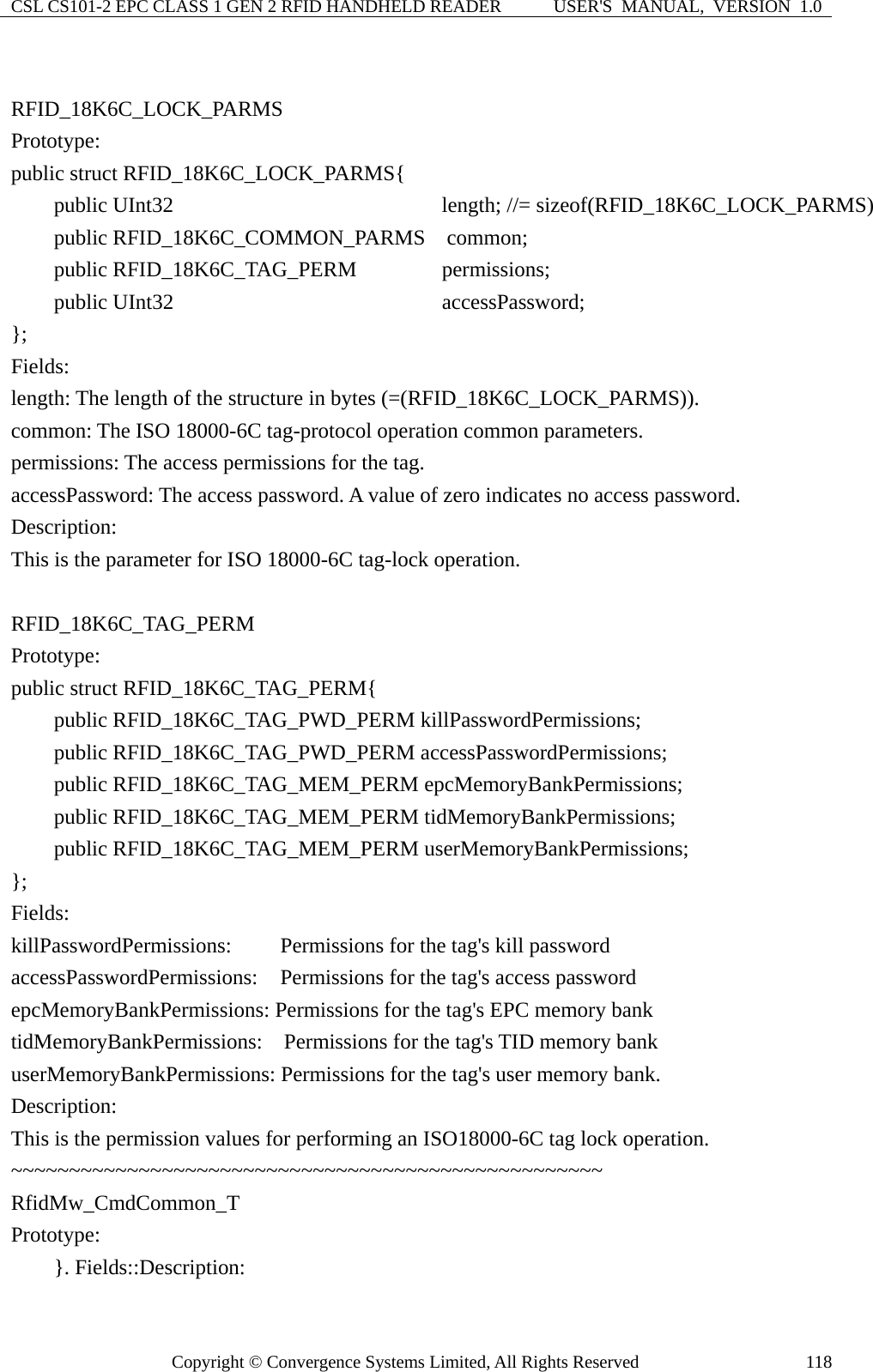 CSL CS101-2 EPC CLASS 1 GEN 2 RFID HANDHELD READER  USER&apos;S  MANUAL,  VERSION  1.0 Copyright © Convergence Systems Limited, All Rights Reserved  118 RFID_18K6C_LOCK_PARMS Prototype: public struct RFID_18K6C_LOCK_PARMS{     public UInt32                       length; //= sizeof(RFID_18K6C_LOCK_PARMS)     public RFID_18K6C_COMMON_PARMS  common;     public RFID_18K6C_TAG_PERM        permissions;     public UInt32                       accessPassword; };  Fields: length: The length of the structure in bytes (=(RFID_18K6C_LOCK_PARMS)). common: The ISO 18000-6C tag-protocol operation common parameters. permissions: The access permissions for the tag. accessPassword: The access password. A value of zero indicates no access password. Description: This is the parameter for ISO 18000-6C tag-lock operation.  RFID_18K6C_TAG_PERM  Prototype: public struct RFID_18K6C_TAG_PERM{     public RFID_18K6C_TAG_PWD_PERM killPasswordPermissions;     public RFID_18K6C_TAG_PWD_PERM accessPasswordPermissions;     public RFID_18K6C_TAG_MEM_PERM epcMemoryBankPermissions;     public RFID_18K6C_TAG_MEM_PERM tidMemoryBankPermissions;     public RFID_18K6C_TAG_MEM_PERM userMemoryBankPermissions; };  Fields: killPasswordPermissions:      Permissions for the tag&apos;s kill password accessPasswordPermissions:     Permissions for the tag&apos;s access password epcMemoryBankPermissions: Permissions for the tag&apos;s EPC memory bank tidMemoryBankPermissions:    Permissions for the tag&apos;s TID memory bank userMemoryBankPermissions: Permissions for the tag&apos;s user memory bank. Description: This is the permission values for performing an ISO18000-6C tag lock operation. ~~~~~~~~~~~~~~~~~~~~~~~~~~~~~~~~~~~~~~~~~~~~~~~~~~~   RfidMw_CmdCommon_T Prototype:     }. Fields::Description: 