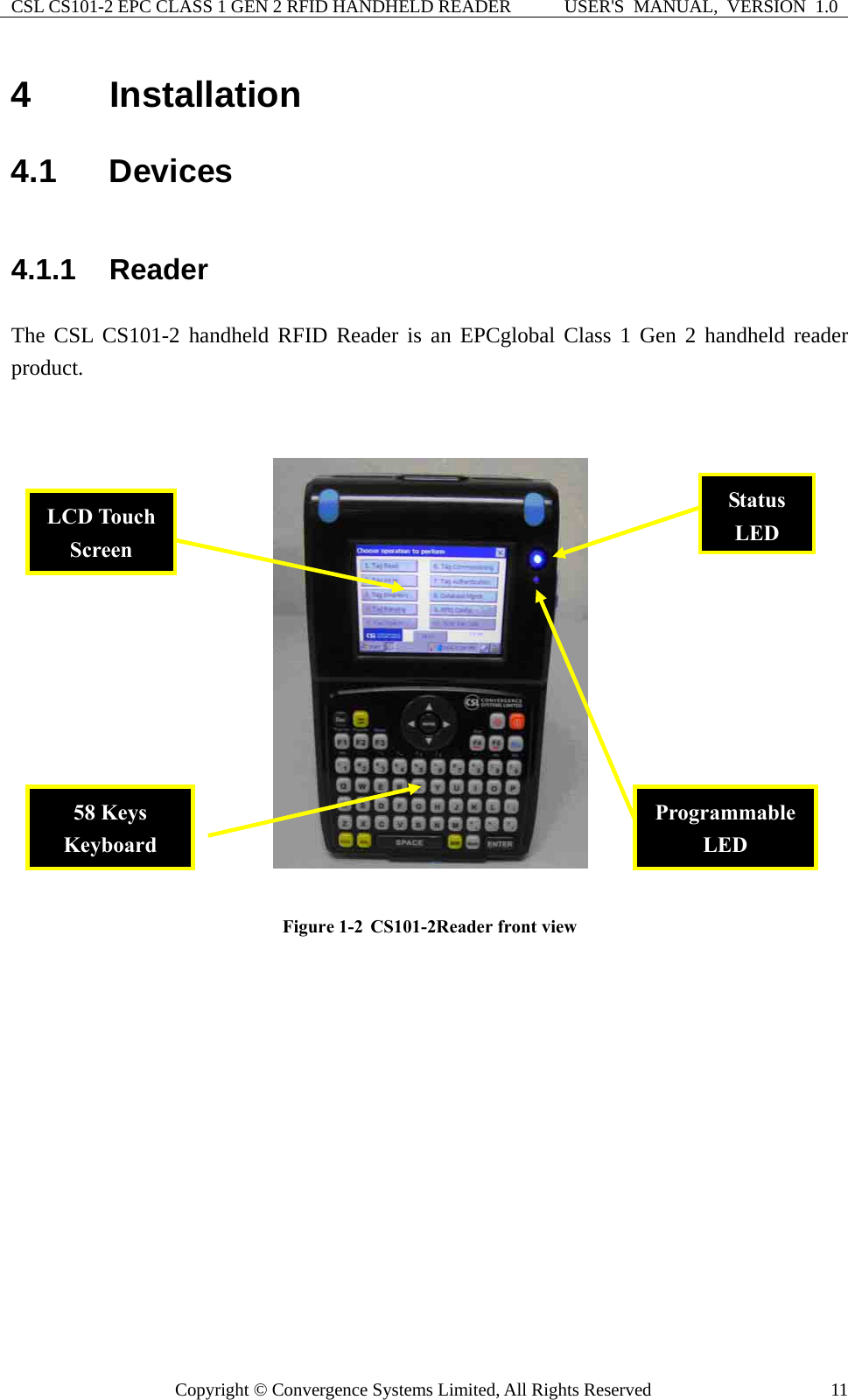 CSL CS101-2 EPC CLASS 1 GEN 2 RFID HANDHELD READER  USER&apos;S  MANUAL,  VERSION  1.0 Copyright © Convergence Systems Limited, All Rights Reserved  114  Installation 4.1  Devices 4.1.1  Reader  The CSL CS101-2 handheld RFID Reader is an EPCglobal Class 1 Gen 2 handheld reader product.    Figure 1-2  CS101-2Reader front view             Status LED LCD Touch Screen Programmable LED 58 Keys Keyboard 