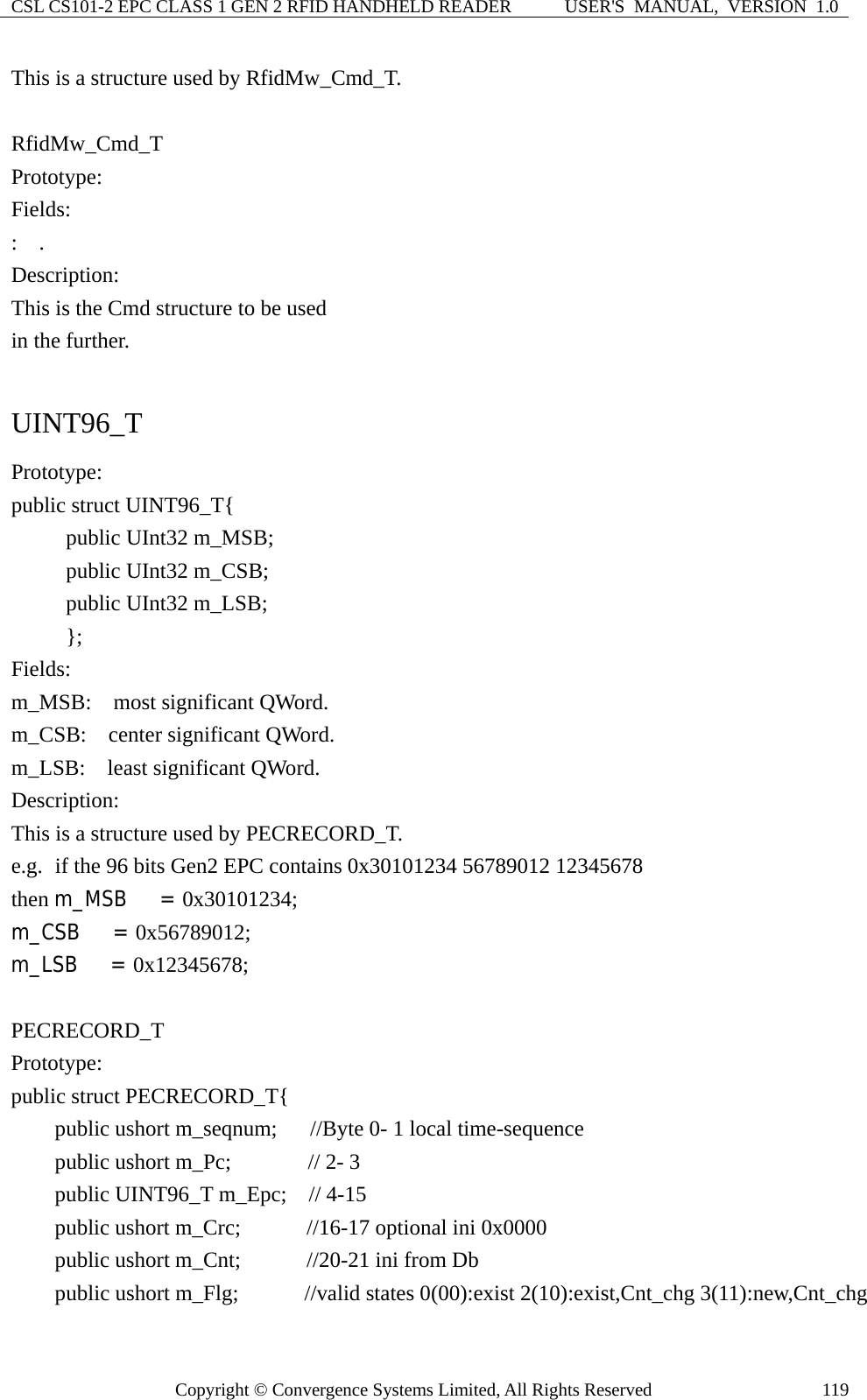 CSL CS101-2 EPC CLASS 1 GEN 2 RFID HANDHELD READER  USER&apos;S  MANUAL,  VERSION  1.0 Copyright © Convergence Systems Limited, All Rights Reserved  119This is a structure used by RfidMw_Cmd_T.  RfidMw_Cmd_T Prototype: Fields: :  . Description: This is the Cmd structure to be used   in the further.  UINT96_T Prototype: public struct UINT96_T{      public UInt32 m_MSB;      public UInt32 m_CSB;      public UInt32 m_LSB;      };  Fields: m_MSB:    most significant QWord. m_CSB:  center significant QWord. m_LSB:  least significant QWord. Description: This is a structure used by PECRECORD_T. e.g.   if the 96 bits Gen2 EPC contains 0x30101234 56789012 12345678 then m_MSB   = 0x30101234; m_CSB   = 0x56789012;  m_LSB   = 0x12345678;  PECRECORD_T Prototype: public struct PECRECORD_T{     public ushort m_seqnum;   //Byte 0- 1 local time-sequence     public ushort m_Pc;       // 2- 3     public UINT96_T m_Epc;  // 4-15     public ushort m_Crc;      //16-17 optional ini 0x0000     public ushort m_Cnt;      //20-21 ini from Db       public ushort m_Flg;      //valid states 0(00):exist 2(10):exist,Cnt_chg 3(11):new,Cnt_chg 