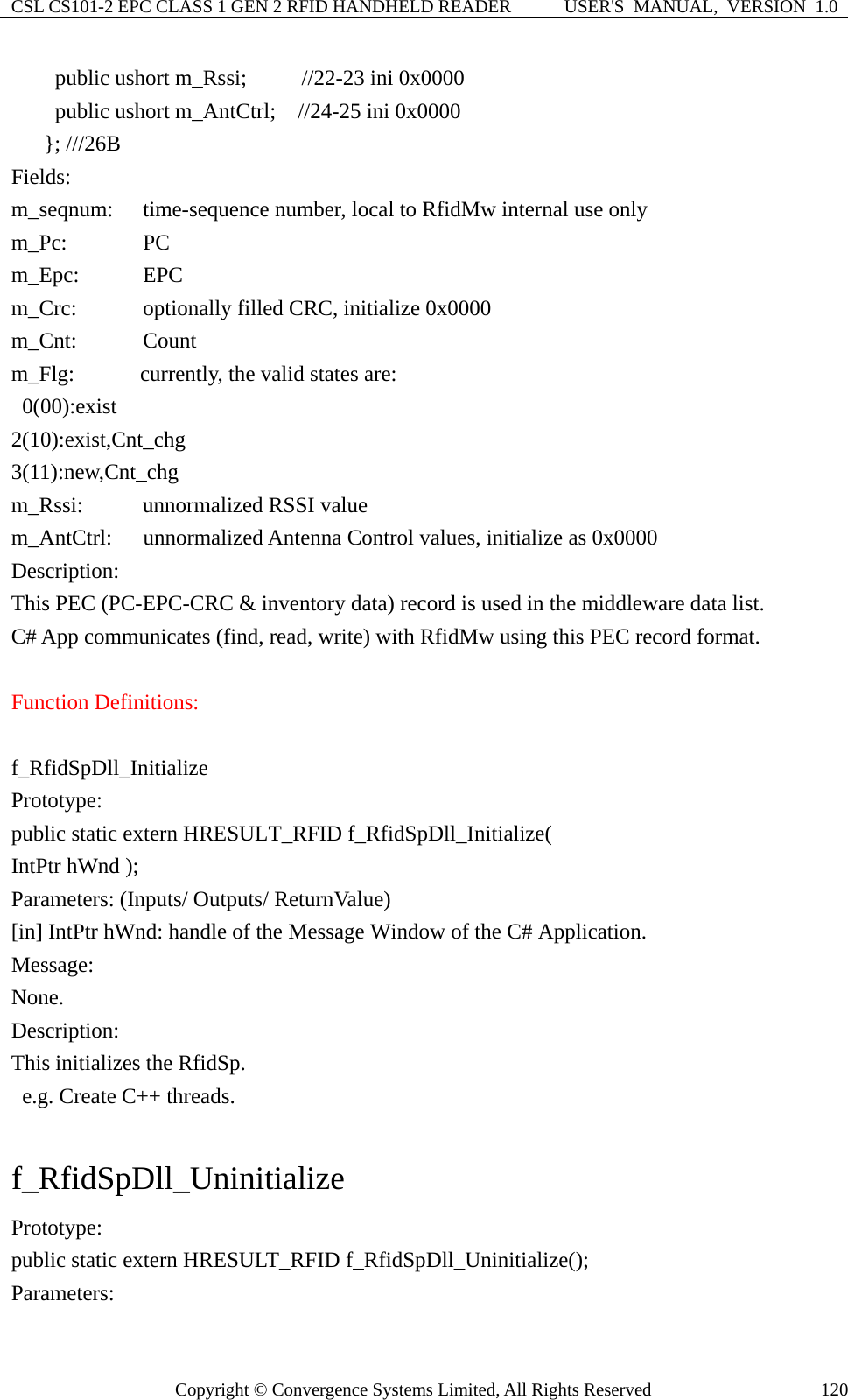 CSL CS101-2 EPC CLASS 1 GEN 2 RFID HANDHELD READER  USER&apos;S  MANUAL,  VERSION  1.0 Copyright © Convergence Systems Limited, All Rights Reserved  120    public ushort m_Rssi;     //22-23 ini 0x0000     public ushort m_AntCtrl;  //24-25 ini 0x0000    }; ///26B Fields: m_seqnum:    time-sequence number, local to RfidMw internal use only   m_Pc:     PC     m_Epc:    EPC m_Crc:    optionally filled CRC, initialize 0x0000 m_Cnt:   Count   m_Flg:      currently, the valid states are:  0(00):exist  2(10):exist,Cnt_chg  3(11):new,Cnt_chg m_Rssi:      unnormalized RSSI value m_AntCtrl: unnormalized Antenna Control values, initialize as 0x0000 Description: This PEC (PC-EPC-CRC &amp; inventory data) record is used in the middleware data list. C# App communicates (find, read, write) with RfidMw using this PEC record format.    Function Definitions:  f_RfidSpDll_Initialize Prototype: public static extern HRESULT_RFID f_RfidSpDll_Initialize(   IntPtr hWnd ); Parameters: (Inputs/ Outputs/ ReturnValue) [in] IntPtr hWnd: handle of the Message Window of the C# Application. Message:  None. Description: This initializes the RfidSp.   e.g. Create C++ threads.  f_RfidSpDll_Uninitialize Prototype: public static extern HRESULT_RFID f_RfidSpDll_Uninitialize(); Parameters: 