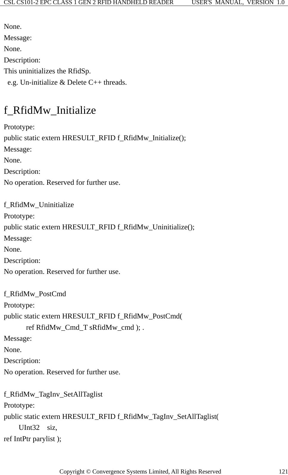 CSL CS101-2 EPC CLASS 1 GEN 2 RFID HANDHELD READER  USER&apos;S  MANUAL,  VERSION  1.0 Copyright © Convergence Systems Limited, All Rights Reserved  121None. Message:  None. Description: This uninitializes the RfidSp.   e.g. Un-initialize &amp; Delete C++ threads.  f_RfidMw_Initialize Prototype: public static extern HRESULT_RFID f_RfidMw_Initialize(); Message:  None. Description: No operation. Reserved for further use.  f_RfidMw_Uninitialize Prototype: public static extern HRESULT_RFID f_RfidMw_Uninitialize(); Message:  None. Description: No operation. Reserved for further use.  f_RfidMw_PostCmd Prototype: public static extern HRESULT_RFID f_RfidMw_PostCmd(       ref RfidMw_Cmd_T sRfidMw_cmd ); . Message:  None. Description: No operation. Reserved for further use.  f_RfidMw_TagInv_SetAllTaglist Prototype: public static extern HRESULT_RFID f_RfidMw_TagInv_SetAllTaglist(     UInt32  siz,  ref IntPtr parylist ); 