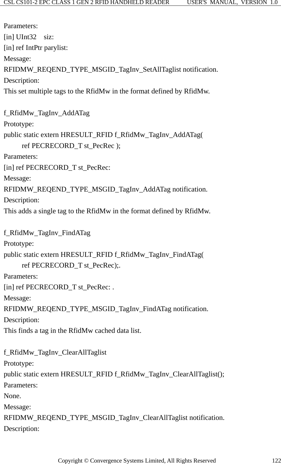 CSL CS101-2 EPC CLASS 1 GEN 2 RFID HANDHELD READER  USER&apos;S  MANUAL,  VERSION  1.0 Copyright © Convergence Systems Limited, All Rights Reserved  122Parameters: [in] UInt32  siz:  [in] ref IntPtr parylist: Message:  RFIDMW_REQEND_TYPE_MSGID_TagInv_SetAllTaglist notification. Description: This set multiple tags to the RfidMw in the format defined by RfidMw.  f_RfidMw_TagInv_AddATag Prototype: public static extern HRESULT_RFID f_RfidMw_TagInv_AddATag(      ref PECRECORD_T st_PecRec ); Parameters: [in] ref PECRECORD_T st_PecRec: Message:  RFIDMW_REQEND_TYPE_MSGID_TagInv_AddATag notification. Description: This adds a single tag to the RfidMw in the format defined by RfidMw.  f_RfidMw_TagInv_FindATag Prototype: public static extern HRESULT_RFID f_RfidMw_TagInv_FindATag(      ref PECRECORD_T st_PecRec);. Parameters: [in] ref PECRECORD_T st_PecRec: . Message:  RFIDMW_REQEND_TYPE_MSGID_TagInv_FindATag notification. Description: This finds a tag in the RfidMw cached data list.  f_RfidMw_TagInv_ClearAllTaglist Prototype: public static extern HRESULT_RFID f_RfidMw_TagInv_ClearAllTaglist(); Parameters: None. Message:  RFIDMW_REQEND_TYPE_MSGID_TagInv_ClearAllTaglist notification. Description: 