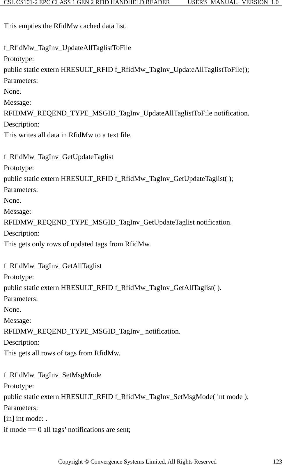 CSL CS101-2 EPC CLASS 1 GEN 2 RFID HANDHELD READER  USER&apos;S  MANUAL,  VERSION  1.0 Copyright © Convergence Systems Limited, All Rights Reserved  123This empties the RfidMw cached data list.  f_RfidMw_TagInv_UpdateAllTaglistToFile Prototype: public static extern HRESULT_RFID f_RfidMw_TagInv_UpdateAllTaglistToFile(); Parameters: None. Message:  RFIDMW_REQEND_TYPE_MSGID_TagInv_UpdateAllTaglistToFile notification. Description: This writes all data in RfidMw to a text file.  f_RfidMw_TagInv_GetUpdateTaglist Prototype: public static extern HRESULT_RFID f_RfidMw_TagInv_GetUpdateTaglist( ); Parameters: None. Message:  RFIDMW_REQEND_TYPE_MSGID_TagInv_GetUpdateTaglist notification. Description: This gets only rows of updated tags from RfidMw.  f_RfidMw_TagInv_GetAllTaglist Prototype: public static extern HRESULT_RFID f_RfidMw_TagInv_GetAllTaglist( ). Parameters: None. Message:  RFIDMW_REQEND_TYPE_MSGID_TagInv_ notification. Description: This gets all rows of tags from RfidMw.  f_RfidMw_TagInv_SetMsgMode Prototype: public static extern HRESULT_RFID f_RfidMw_TagInv_SetMsgMode( int mode );   Parameters: [in] int mode: . if mode == 0 all tags’ notifications are sent;   