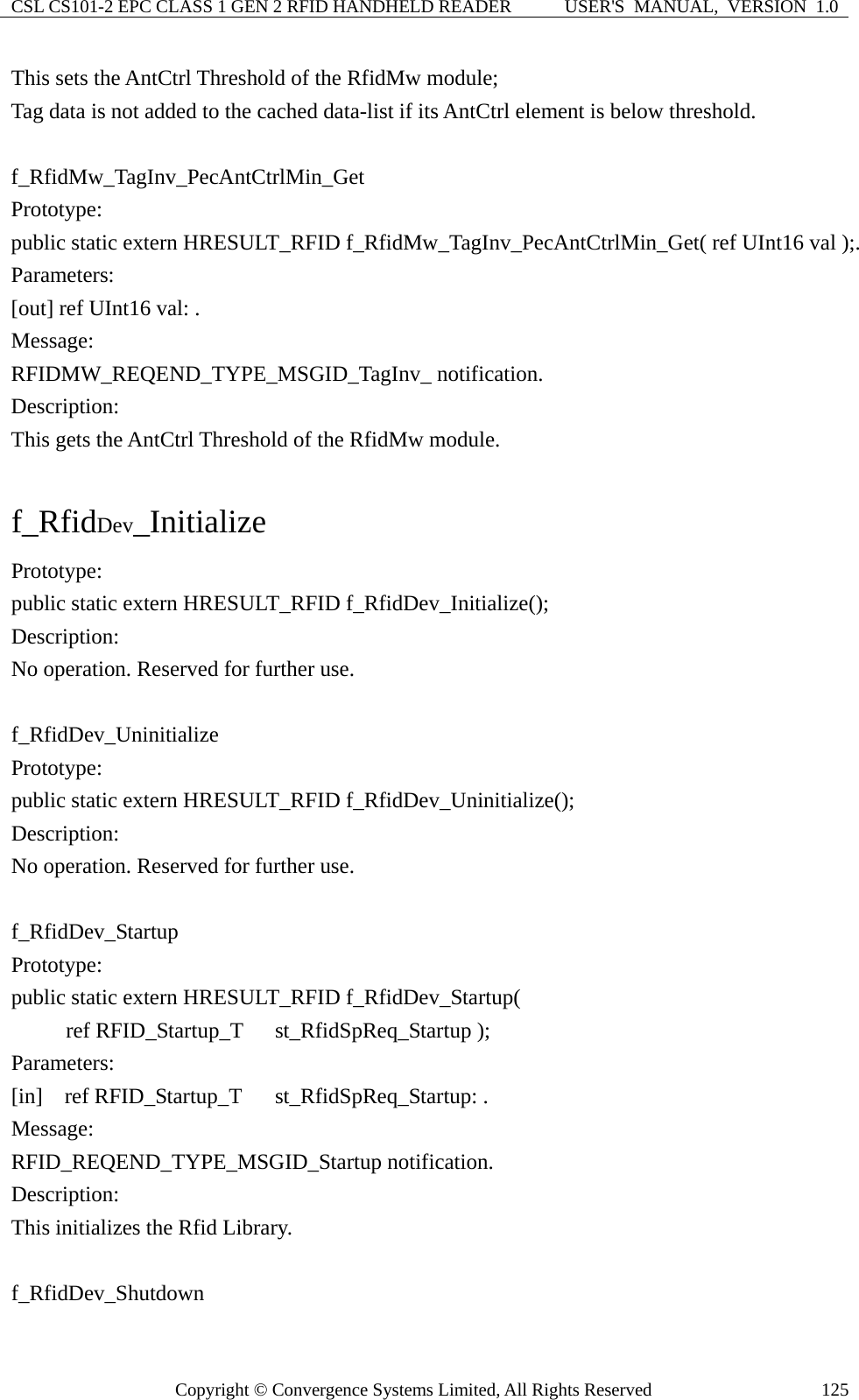 CSL CS101-2 EPC CLASS 1 GEN 2 RFID HANDHELD READER  USER&apos;S  MANUAL,  VERSION  1.0 Copyright © Convergence Systems Limited, All Rights Reserved  125This sets the AntCtrl Threshold of the RfidMw module;   Tag data is not added to the cached data-list if its AntCtrl element is below threshold.  f_RfidMw_TagInv_PecAntCtrlMin_Get Prototype: public static extern HRESULT_RFID f_RfidMw_TagInv_PecAntCtrlMin_Get( ref UInt16 val );. Parameters: [out] ref UInt16 val: . Message:  RFIDMW_REQEND_TYPE_MSGID_TagInv_ notification. Description: This gets the AntCtrl Threshold of the RfidMw module.  f_RfidDev_Initialize Prototype: public static extern HRESULT_RFID f_RfidDev_Initialize(); Description: No operation. Reserved for further use.  f_RfidDev_Uninitialize Prototype: public static extern HRESULT_RFID f_RfidDev_Uninitialize(); Description: No operation. Reserved for further use.  f_RfidDev_Startup Prototype: public static extern HRESULT_RFID f_RfidDev_Startup(      ref RFID_Startup_T  st_RfidSpReq_Startup ); Parameters: [in]  ref RFID_Startup_T  st_RfidSpReq_Startup: . Message:  RFID_REQEND_TYPE_MSGID_Startup notification. Description: This initializes the Rfid Library.  f_RfidDev_Shutdown 