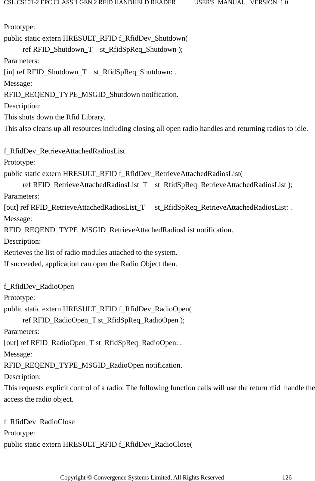 CSL CS101-2 EPC CLASS 1 GEN 2 RFID HANDHELD READER  USER&apos;S  MANUAL,  VERSION  1.0 Copyright © Convergence Systems Limited, All Rights Reserved  126Prototype: public static extern HRESULT_RFID f_RfidDev_Shutdown(      ref RFID_Shutdown_T  st_RfidSpReq_Shutdown ); Parameters: [in] ref RFID_Shutdown_T    st_RfidSpReq_Shutdown: . Message:  RFID_REQEND_TYPE_MSGID_Shutdown notification. Description: This shuts down the Rfid Library. This also cleans up all resources including closing all open radio handles and returning radios to idle.  f_RfidDev_RetrieveAttachedRadiosList Prototype: public static extern HRESULT_RFID f_RfidDev_RetrieveAttachedRadiosList(      ref RFID_RetrieveAttachedRadiosList_T  st_RfidSpReq_RetrieveAttachedRadiosList ); Parameters: [out] ref RFID_RetrieveAttachedRadiosList_T   st_RfidSpReq_RetrieveAttachedRadiosList: . Message:  RFID_REQEND_TYPE_MSGID_RetrieveAttachedRadiosList notification. Description: Retrieves the list of radio modules attached to the system. If succeeded, application can open the Radio Object then.  f_RfidDev_RadioOpen Prototype: public static extern HRESULT_RFID f_RfidDev_RadioOpen(      ref RFID_RadioOpen_T st_RfidSpReq_RadioOpen );  Parameters: [out] ref RFID_RadioOpen_T st_RfidSpReq_RadioOpen: . Message:  RFID_REQEND_TYPE_MSGID_RadioOpen notification. Description: This requests explicit control of a radio. The following function calls will use the return rfid_handle the access the radio object.  f_RfidDev_RadioClose Prototype: public static extern HRESULT_RFID f_RfidDev_RadioClose( 