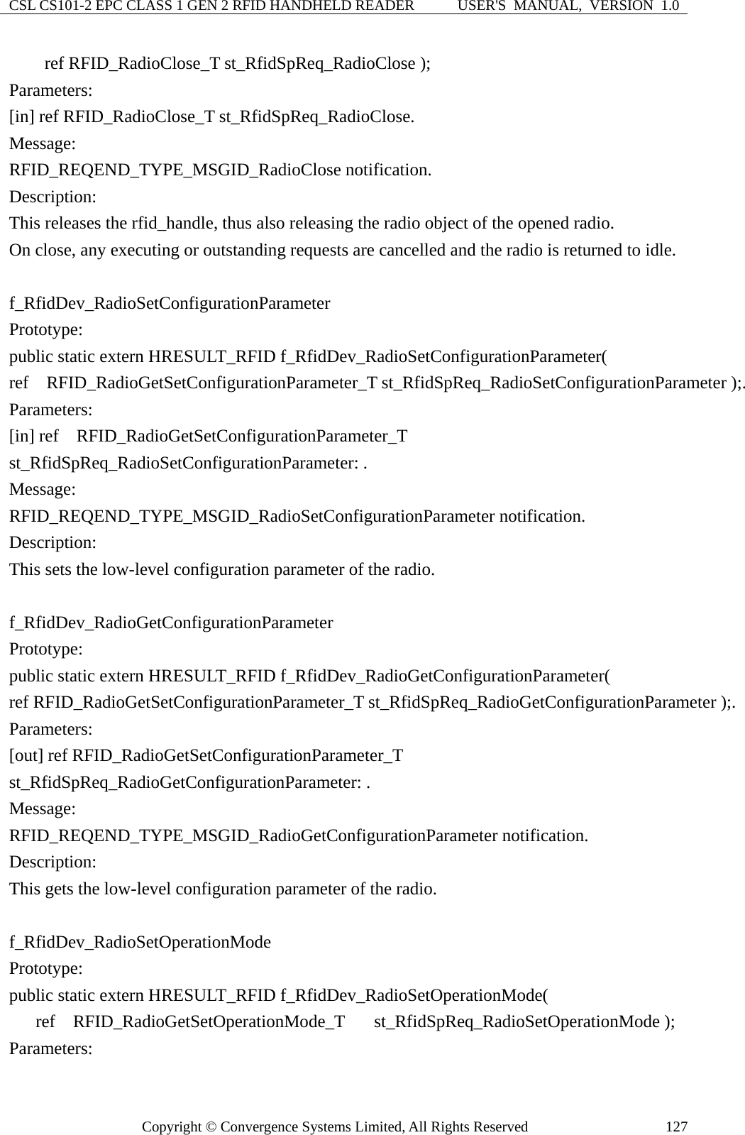 CSL CS101-2 EPC CLASS 1 GEN 2 RFID HANDHELD READER  USER&apos;S  MANUAL,  VERSION  1.0 Copyright © Convergence Systems Limited, All Rights Reserved  127    ref RFID_RadioClose_T st_RfidSpReq_RadioClose ); Parameters: [in] ref RFID_RadioClose_T st_RfidSpReq_RadioClose. Message:  RFID_REQEND_TYPE_MSGID_RadioClose notification. Description: This releases the rfid_handle, thus also releasing the radio object of the opened radio.     On close, any executing or outstanding requests are cancelled and the radio is returned to idle.  f_RfidDev_RadioSetConfigurationParameter Prototype: public static extern HRESULT_RFID f_RfidDev_RadioSetConfigurationParameter( ref  RFID_RadioGetSetConfigurationParameter_T st_RfidSpReq_RadioSetConfigurationParameter );. Parameters: [in] ref  RFID_RadioGetSetConfigurationParameter_T st_RfidSpReq_RadioSetConfigurationParameter: . Message:  RFID_REQEND_TYPE_MSGID_RadioSetConfigurationParameter notification. Description: This sets the low-level configuration parameter of the radio.  f_RfidDev_RadioGetConfigurationParameter Prototype: public static extern HRESULT_RFID f_RfidDev_RadioGetConfigurationParameter( ref RFID_RadioGetSetConfigurationParameter_T st_RfidSpReq_RadioGetConfigurationParameter );. Parameters: [out] ref RFID_RadioGetSetConfigurationParameter_T st_RfidSpReq_RadioGetConfigurationParameter: . Message:  RFID_REQEND_TYPE_MSGID_RadioGetConfigurationParameter notification. Description: This gets the low-level configuration parameter of the radio.  f_RfidDev_RadioSetOperationMode Prototype: public static extern HRESULT_RFID f_RfidDev_RadioSetOperationMode(    ref  RFID_RadioGetSetOperationMode_T  st_RfidSpReq_RadioSetOperationMode ); Parameters: 