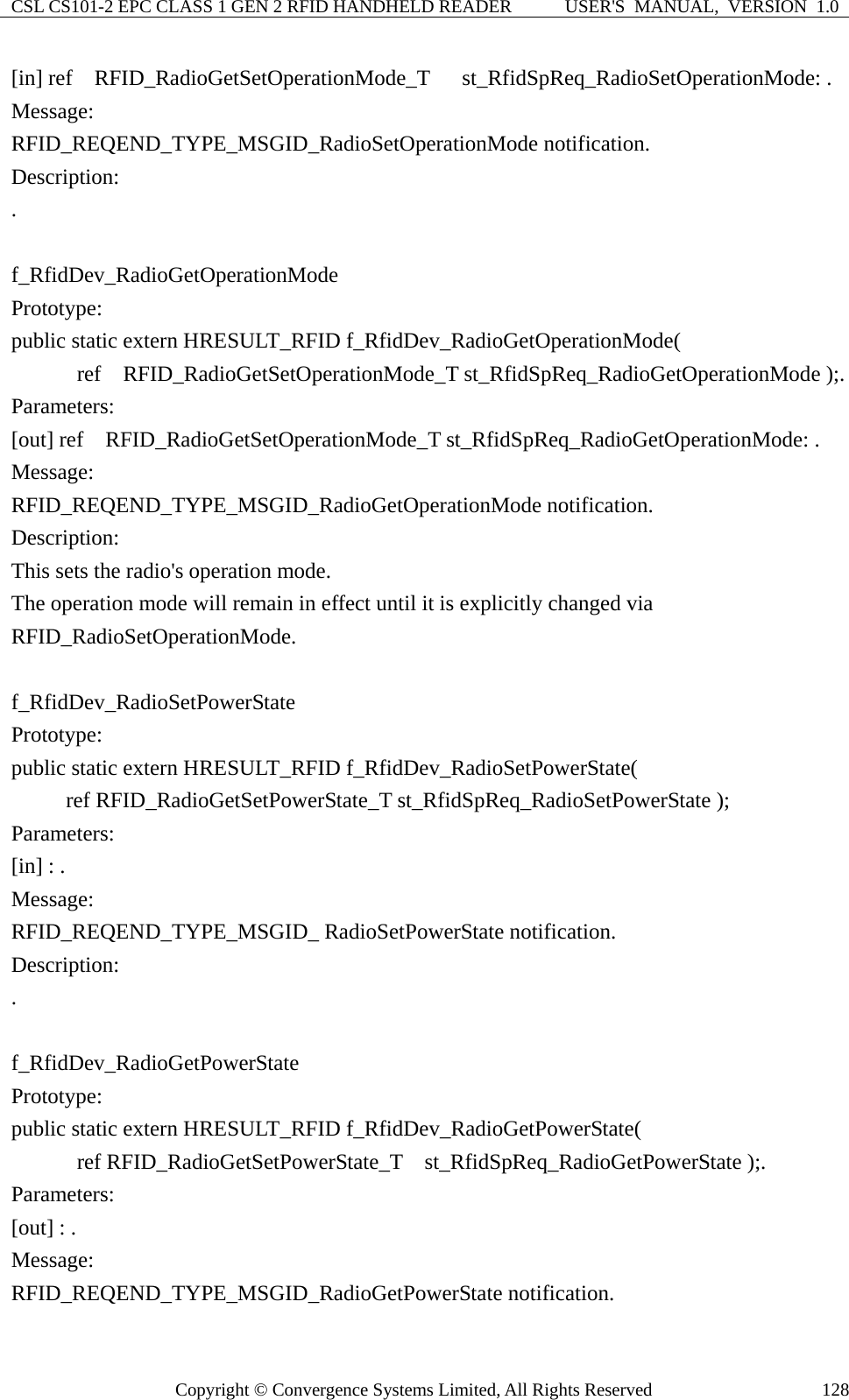 CSL CS101-2 EPC CLASS 1 GEN 2 RFID HANDHELD READER  USER&apos;S  MANUAL,  VERSION  1.0 Copyright © Convergence Systems Limited, All Rights Reserved  128[in] ref  RFID_RadioGetSetOperationMode_T  st_RfidSpReq_RadioSetOperationMode: . Message:  RFID_REQEND_TYPE_MSGID_RadioSetOperationMode notification. Description: .  f_RfidDev_RadioGetOperationMode Prototype: public static extern HRESULT_RFID f_RfidDev_RadioGetOperationMode(       ref  RFID_RadioGetSetOperationMode_T st_RfidSpReq_RadioGetOperationMode );. Parameters: [out] ref  RFID_RadioGetSetOperationMode_T st_RfidSpReq_RadioGetOperationMode: . Message:  RFID_REQEND_TYPE_MSGID_RadioGetOperationMode notification. Description: This sets the radio&apos;s operation mode.     The operation mode will remain in effect until it is explicitly changed via RFID_RadioSetOperationMode.  f_RfidDev_RadioSetPowerState Prototype: public static extern HRESULT_RFID f_RfidDev_RadioSetPowerState(      ref RFID_RadioGetSetPowerState_T st_RfidSpReq_RadioSetPowerState ); Parameters: [in] : . Message:  RFID_REQEND_TYPE_MSGID_ RadioSetPowerState notification. Description: .  f_RfidDev_RadioGetPowerState Prototype: public static extern HRESULT_RFID f_RfidDev_RadioGetPowerState(       ref RFID_RadioGetSetPowerState_T  st_RfidSpReq_RadioGetPowerState );. Parameters: [out] : . Message:  RFID_REQEND_TYPE_MSGID_RadioGetPowerState notification. 