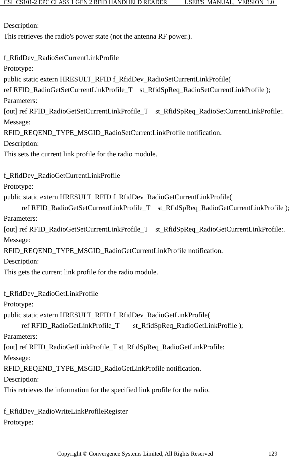 CSL CS101-2 EPC CLASS 1 GEN 2 RFID HANDHELD READER  USER&apos;S  MANUAL,  VERSION  1.0 Copyright © Convergence Systems Limited, All Rights Reserved  129Description: This retrieves the radio&apos;s power state (not the antenna RF power.).  f_RfidDev_RadioSetCurrentLinkProfile Prototype: public static extern HRESULT_RFID f_RfidDev_RadioSetCurrentLinkProfile( ref RFID_RadioGetSetCurrentLinkProfile_T  st_RfidSpReq_RadioSetCurrentLinkProfile ); Parameters: [out] ref RFID_RadioGetSetCurrentLinkProfile_T   st_RfidSpReq_RadioSetCurrentLinkProfile:. Message:  RFID_REQEND_TYPE_MSGID_RadioSetCurrentLinkProfile notification. Description: This sets the current link profile for the radio module.    f_RfidDev_RadioGetCurrentLinkProfile Prototype: public static extern HRESULT_RFID f_RfidDev_RadioGetCurrentLinkProfile(       ref RFID_RadioGetSetCurrentLinkProfile_T  st_RfidSpReq_RadioGetCurrentLinkProfile ); Parameters: [out] ref RFID_RadioGetSetCurrentLinkProfile_T   st_RfidSpReq_RadioGetCurrentLinkProfile:. Message:  RFID_REQEND_TYPE_MSGID_RadioGetCurrentLinkProfile notification. Description: This gets the current link profile for the radio module.  f_RfidDev_RadioGetLinkProfile Prototype: public static extern HRESULT_RFID f_RfidDev_RadioGetLinkProfile(      ref RFID_RadioGetLinkProfile_T st_RfidSpReq_RadioGetLinkProfile ); Parameters: [out] ref RFID_RadioGetLinkProfile_T st_RfidSpReq_RadioGetLinkProfile: Message:  RFID_REQEND_TYPE_MSGID_RadioGetLinkProfile notification. Description: This retrieves the information for the specified link profile for the radio.  f_RfidDev_RadioWriteLinkProfileRegister Prototype: 