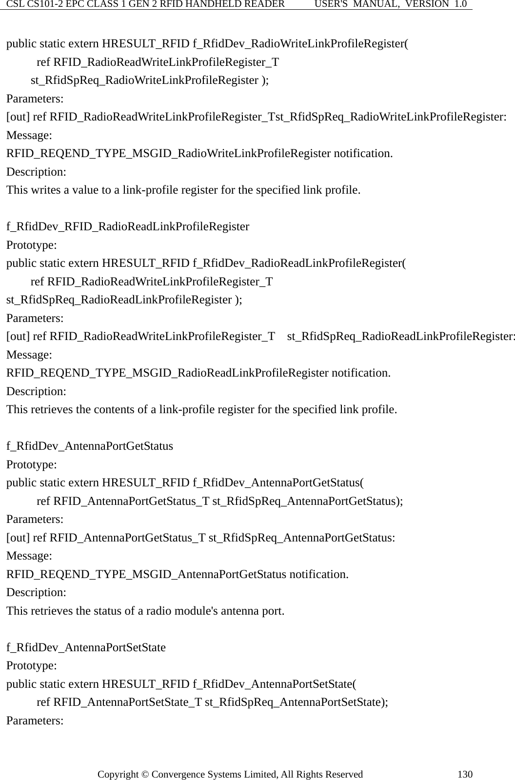 CSL CS101-2 EPC CLASS 1 GEN 2 RFID HANDHELD READER  USER&apos;S  MANUAL,  VERSION  1.0 Copyright © Convergence Systems Limited, All Rights Reserved  130public static extern HRESULT_RFID f_RfidDev_RadioWriteLinkProfileRegister(      ref RFID_RadioReadWriteLinkProfileRegister_T st_RfidSpReq_RadioWriteLinkProfileRegister ); Parameters: [out] ref RFID_RadioReadWriteLinkProfileRegister_T st_RfidSpReq_RadioWriteLinkProfileRegister: Message:  RFID_REQEND_TYPE_MSGID_RadioWriteLinkProfileRegister notification. Description: This writes a value to a link-profile register for the specified link profile.  f_RfidDev_RFID_RadioReadLinkProfileRegister  Prototype: public static extern HRESULT_RFID f_RfidDev_RadioReadLinkProfileRegister(     ref RFID_RadioReadWriteLinkProfileRegister_T   st_RfidSpReq_RadioReadLinkProfileRegister ); Parameters: [out] ref RFID_RadioReadWriteLinkProfileRegister_T  st_RfidSpReq_RadioReadLinkProfileRegister: Message:  RFID_REQEND_TYPE_MSGID_RadioReadLinkProfileRegister notification. Description: This retrieves the contents of a link-profile register for the specified link profile.  f_RfidDev_AntennaPortGetStatus Prototype: public static extern HRESULT_RFID f_RfidDev_AntennaPortGetStatus(      ref RFID_AntennaPortGetStatus_T st_RfidSpReq_AntennaPortGetStatus); Parameters: [out] ref RFID_AntennaPortGetStatus_T st_RfidSpReq_AntennaPortGetStatus: Message:  RFID_REQEND_TYPE_MSGID_AntennaPortGetStatus notification. Description: This retrieves the status of a radio module&apos;s antenna port.  f_RfidDev_AntennaPortSetState Prototype: public static extern HRESULT_RFID f_RfidDev_AntennaPortSetState(      ref RFID_AntennaPortSetState_T st_RfidSpReq_AntennaPortSetState); Parameters: 