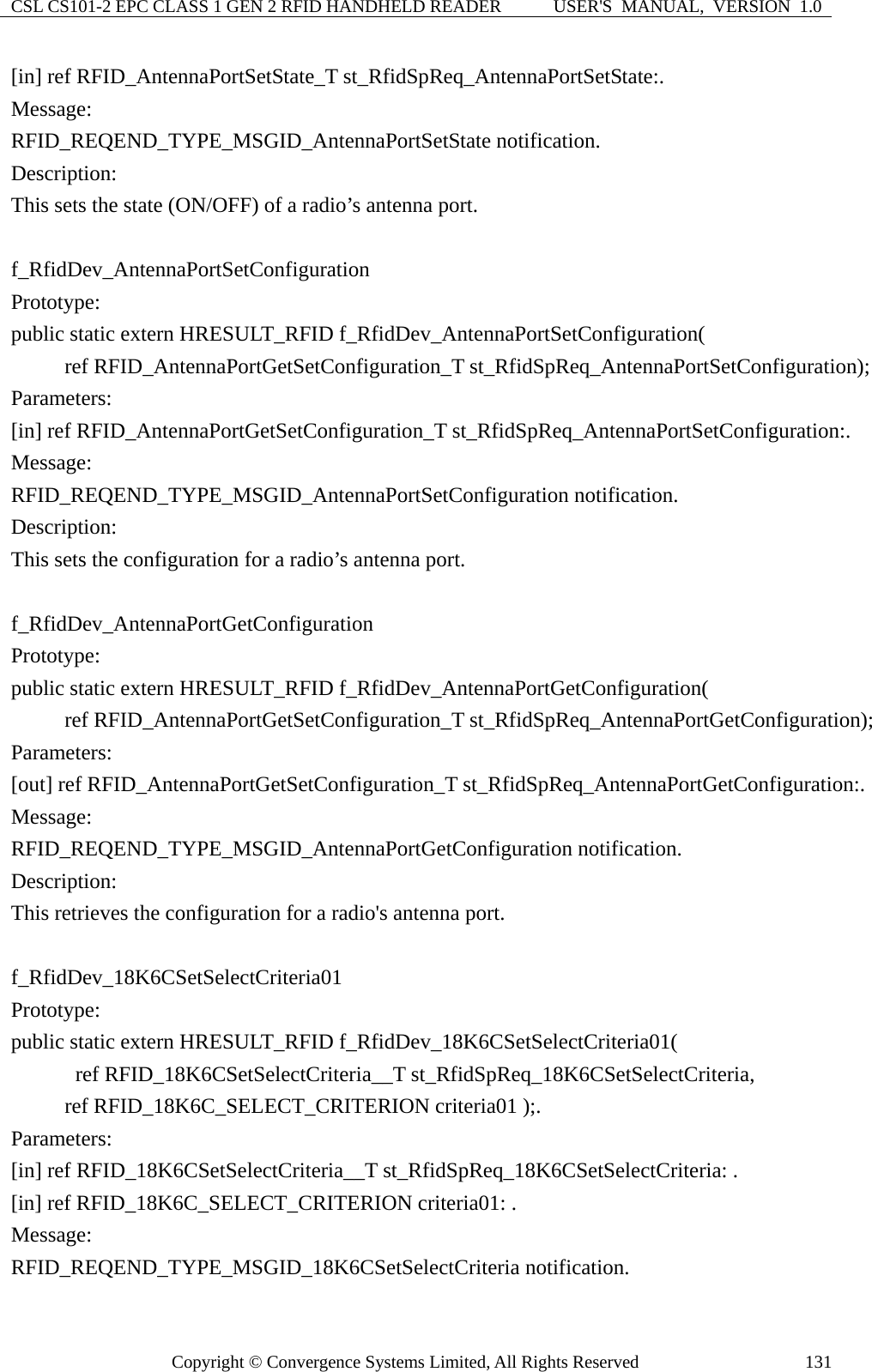 CSL CS101-2 EPC CLASS 1 GEN 2 RFID HANDHELD READER  USER&apos;S  MANUAL,  VERSION  1.0 Copyright © Convergence Systems Limited, All Rights Reserved  131[in] ref RFID_AntennaPortSetState_T st_RfidSpReq_AntennaPortSetState:. Message:  RFID_REQEND_TYPE_MSGID_AntennaPortSetState notification. Description: This sets the state (ON/OFF) of a radio’s antenna port.  f_RfidDev_AntennaPortSetConfiguration Prototype: public static extern HRESULT_RFID f_RfidDev_AntennaPortSetConfiguration(      ref RFID_AntennaPortGetSetConfiguration_T st_RfidSpReq_AntennaPortSetConfiguration); Parameters: [in] ref RFID_AntennaPortGetSetConfiguration_T st_RfidSpReq_AntennaPortSetConfiguration:. Message:  RFID_REQEND_TYPE_MSGID_AntennaPortSetConfiguration notification. Description: This sets the configuration for a radio’s antenna port.  f_RfidDev_AntennaPortGetConfiguration Prototype: public static extern HRESULT_RFID f_RfidDev_AntennaPortGetConfiguration(      ref RFID_AntennaPortGetSetConfiguration_T st_RfidSpReq_AntennaPortGetConfiguration); Parameters: [out] ref RFID_AntennaPortGetSetConfiguration_T st_RfidSpReq_AntennaPortGetConfiguration:. Message:  RFID_REQEND_TYPE_MSGID_AntennaPortGetConfiguration notification. Description: This retrieves the configuration for a radio&apos;s antenna port.  f_RfidDev_18K6CSetSelectCriteria01 Prototype: public static extern HRESULT_RFID f_RfidDev_18K6CSetSelectCriteria01(       ref RFID_18K6CSetSelectCriteria__T st_RfidSpReq_18K6CSetSelectCriteria,      ref RFID_18K6C_SELECT_CRITERION criteria01 );. Parameters: [in] ref RFID_18K6CSetSelectCriteria__T st_RfidSpReq_18K6CSetSelectCriteria: . [in] ref RFID_18K6C_SELECT_CRITERION criteria01: . Message:  RFID_REQEND_TYPE_MSGID_18K6CSetSelectCriteria notification. 