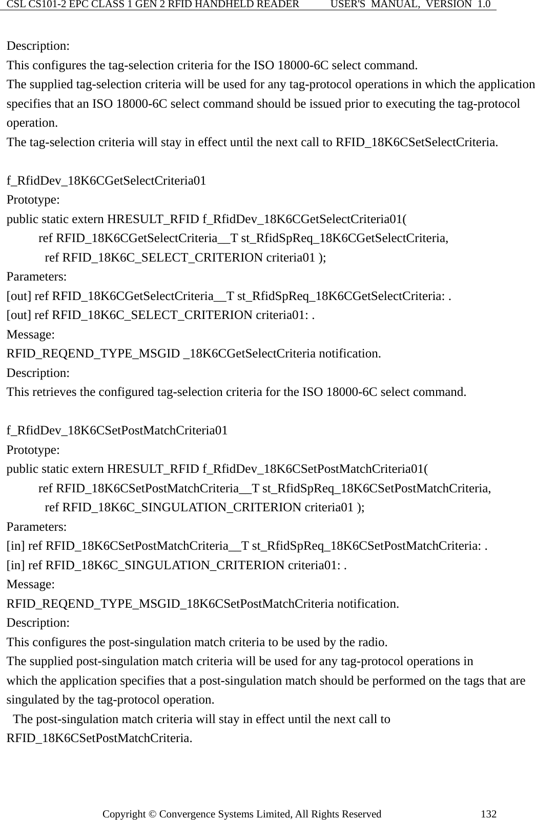 CSL CS101-2 EPC CLASS 1 GEN 2 RFID HANDHELD READER  USER&apos;S  MANUAL,  VERSION  1.0 Copyright © Convergence Systems Limited, All Rights Reserved  132Description: This configures the tag-selection criteria for the ISO 18000-6C select command. The supplied tag-selection criteria will be used for any tag-protocol operations in which the application specifies that an ISO 18000-6C select command should be issued prior to executing the tag-protocol operation.   The tag-selection criteria will stay in effect until the next call to RFID_18K6CSetSelectCriteria.  f_RfidDev_18K6CGetSelectCriteria01 Prototype: public static extern HRESULT_RFID f_RfidDev_18K6CGetSelectCriteria01(      ref RFID_18K6CGetSelectCriteria__T st_RfidSpReq_18K6CGetSelectCriteria,       ref RFID_18K6C_SELECT_CRITERION criteria01 ); Parameters: [out] ref RFID_18K6CGetSelectCriteria__T st_RfidSpReq_18K6CGetSelectCriteria: . [out] ref RFID_18K6C_SELECT_CRITERION criteria01: . Message:  RFID_REQEND_TYPE_MSGID _18K6CGetSelectCriteria notification. Description: This retrieves the configured tag-selection criteria for the ISO 18000-6C select command.  f_RfidDev_18K6CSetPostMatchCriteria01 Prototype: public static extern HRESULT_RFID f_RfidDev_18K6CSetPostMatchCriteria01(      ref RFID_18K6CSetPostMatchCriteria__T st_RfidSpReq_18K6CSetPostMatchCriteria,       ref RFID_18K6C_SINGULATION_CRITERION criteria01 ); Parameters: [in] ref RFID_18K6CSetPostMatchCriteria__T st_RfidSpReq_18K6CSetPostMatchCriteria: . [in] ref RFID_18K6C_SINGULATION_CRITERION criteria01: . Message:  RFID_REQEND_TYPE_MSGID_18K6CSetPostMatchCriteria notification. Description: This configures the post-singulation match criteria to be used by the radio. The supplied post-singulation match criteria will be used for any tag-protocol operations in which the application specifies that a post-singulation match should be performed on the tags that are singulated by the tag-protocol operation.   The post-singulation match criteria will stay in effect until the next call to RFID_18K6CSetPostMatchCriteria.  