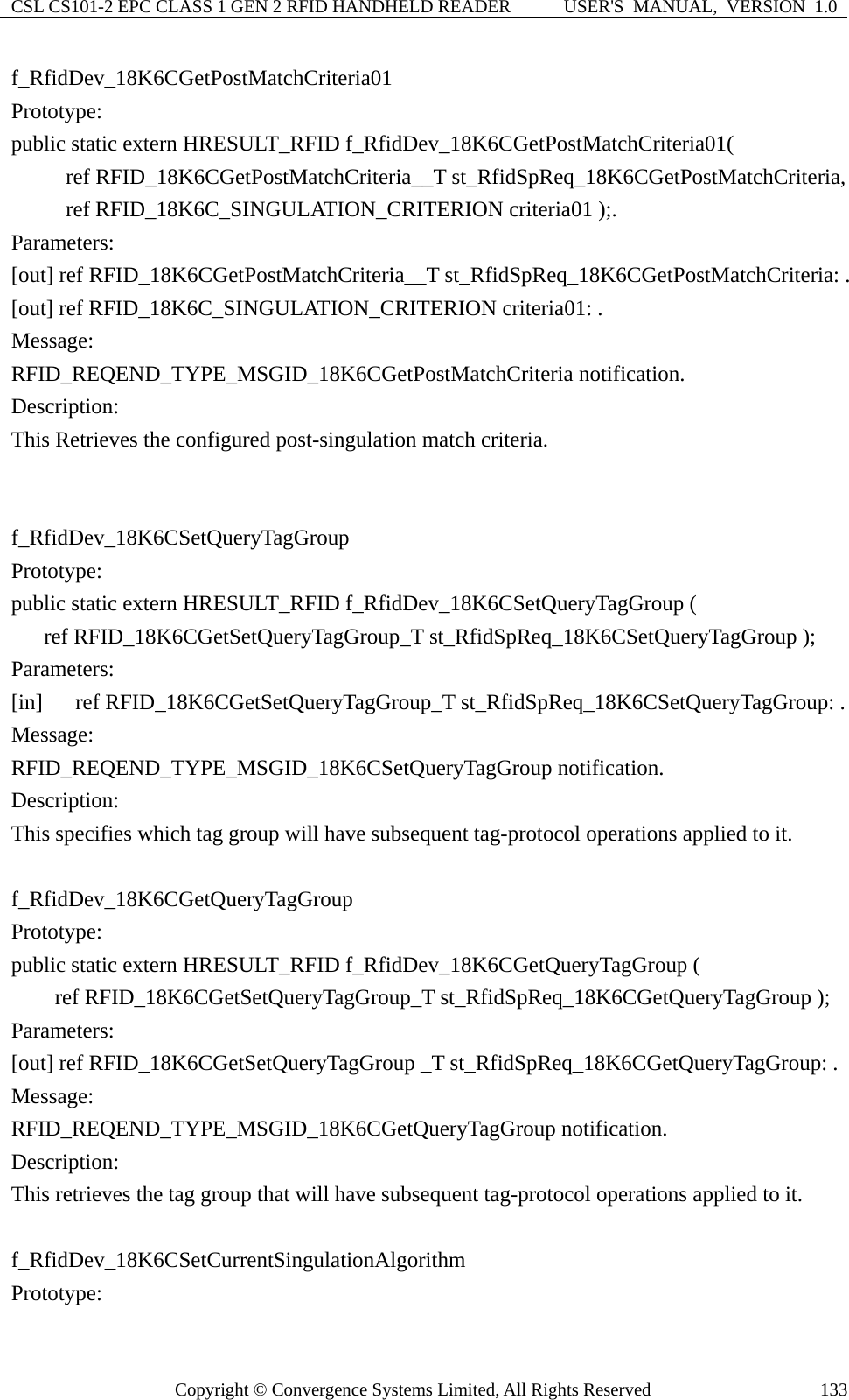 CSL CS101-2 EPC CLASS 1 GEN 2 RFID HANDHELD READER  USER&apos;S  MANUAL,  VERSION  1.0 Copyright © Convergence Systems Limited, All Rights Reserved  133f_RfidDev_18K6CGetPostMatchCriteria01 Prototype: public static extern HRESULT_RFID f_RfidDev_18K6CGetPostMatchCriteria01(      ref RFID_18K6CGetPostMatchCriteria__T st_RfidSpReq_18K6CGetPostMatchCriteria,      ref RFID_18K6C_SINGULATION_CRITERION criteria01 );. Parameters: [out] ref RFID_18K6CGetPostMatchCriteria__T st_RfidSpReq_18K6CGetPostMatchCriteria: . [out] ref RFID_18K6C_SINGULATION_CRITERION criteria01: . Message:  RFID_REQEND_TYPE_MSGID_18K6CGetPostMatchCriteria notification. Description: This Retrieves the configured post-singulation match criteria.   f_RfidDev_18K6CSetQueryTagGroup Prototype: public static extern HRESULT_RFID f_RfidDev_18K6CSetQueryTagGroup (    ref RFID_18K6CGetSetQueryTagGroup_T st_RfidSpReq_18K6CSetQueryTagGroup ); Parameters: [in]   ref RFID_18K6CGetSetQueryTagGroup_T st_RfidSpReq_18K6CSetQueryTagGroup: . Message:  RFID_REQEND_TYPE_MSGID_18K6CSetQueryTagGroup notification. Description: This specifies which tag group will have subsequent tag-protocol operations applied to it.      f_RfidDev_18K6CGetQueryTagGroup Prototype: public static extern HRESULT_RFID f_RfidDev_18K6CGetQueryTagGroup (     ref RFID_18K6CGetSetQueryTagGroup_T st_RfidSpReq_18K6CGetQueryTagGroup ); Parameters: [out] ref RFID_18K6CGetSetQueryTagGroup _T st_RfidSpReq_18K6CGetQueryTagGroup: . Message:  RFID_REQEND_TYPE_MSGID_18K6CGetQueryTagGroup notification. Description: This retrieves the tag group that will have subsequent tag-protocol operations applied to it.  f_RfidDev_18K6CSetCurrentSingulationAlgorithm Prototype: 