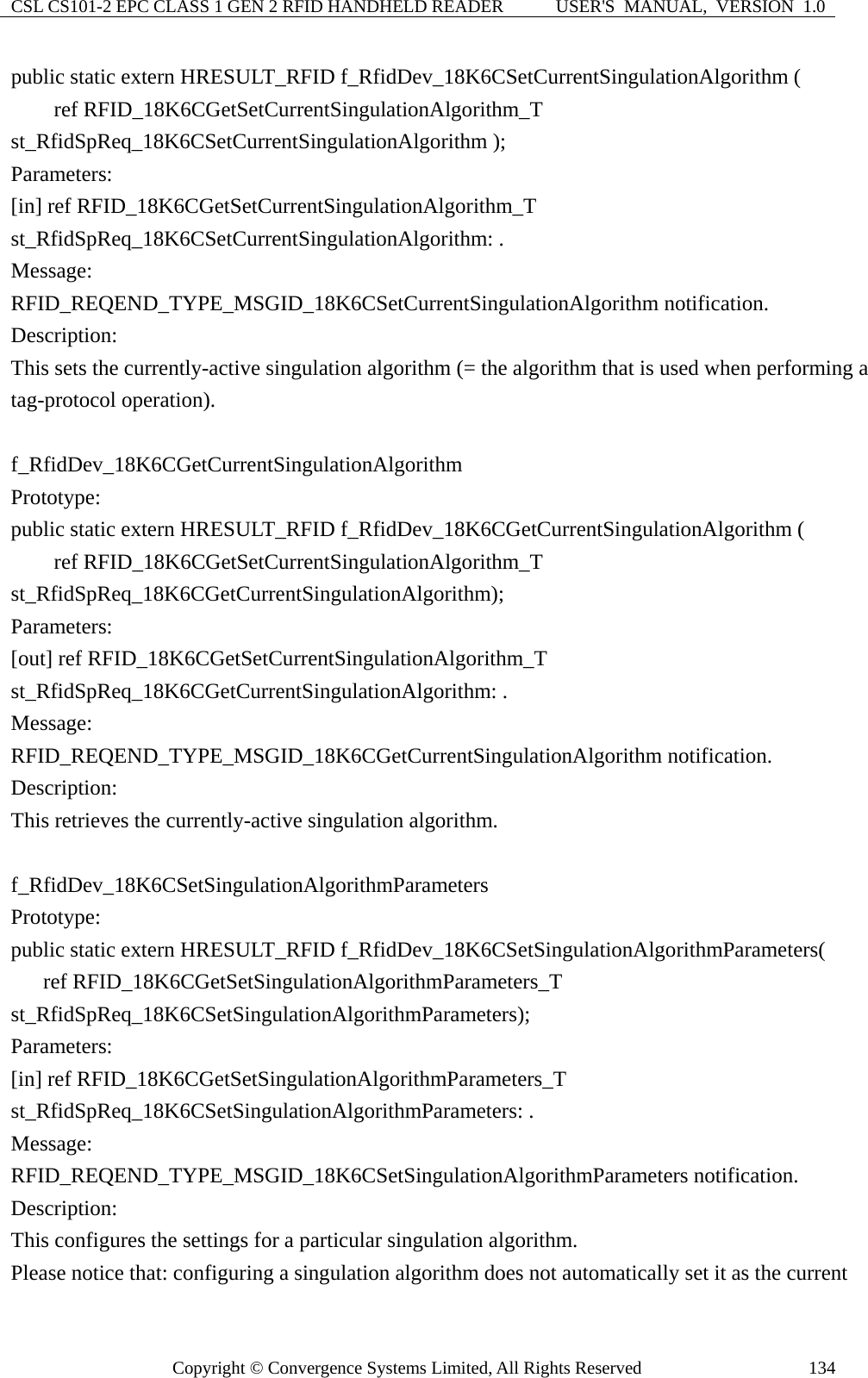 CSL CS101-2 EPC CLASS 1 GEN 2 RFID HANDHELD READER  USER&apos;S  MANUAL,  VERSION  1.0 Copyright © Convergence Systems Limited, All Rights Reserved  134public static extern HRESULT_RFID f_RfidDev_18K6CSetCurrentSingulationAlgorithm (     ref RFID_18K6CGetSetCurrentSingulationAlgorithm_T st_RfidSpReq_18K6CSetCurrentSingulationAlgorithm ); Parameters: [in] ref RFID_18K6CGetSetCurrentSingulationAlgorithm_T st_RfidSpReq_18K6CSetCurrentSingulationAlgorithm: . Message:  RFID_REQEND_TYPE_MSGID_18K6CSetCurrentSingulationAlgorithm notification. Description: This sets the currently-active singulation algorithm (= the algorithm that is used when performing a tag-protocol operation).  f_RfidDev_18K6CGetCurrentSingulationAlgorithm Prototype: public static extern HRESULT_RFID f_RfidDev_18K6CGetCurrentSingulationAlgorithm (     ref RFID_18K6CGetSetCurrentSingulationAlgorithm_T st_RfidSpReq_18K6CGetCurrentSingulationAlgorithm); Parameters: [out] ref RFID_18K6CGetSetCurrentSingulationAlgorithm_T st_RfidSpReq_18K6CGetCurrentSingulationAlgorithm: . Message:  RFID_REQEND_TYPE_MSGID_18K6CGetCurrentSingulationAlgorithm notification. Description: This retrieves the currently-active singulation algorithm.  f_RfidDev_18K6CSetSingulationAlgorithmParameters Prototype: public static extern HRESULT_RFID f_RfidDev_18K6CSetSingulationAlgorithmParameters(    ref RFID_18K6CGetSetSingulationAlgorithmParameters_T st_RfidSpReq_18K6CSetSingulationAlgorithmParameters); Parameters: [in] ref RFID_18K6CGetSetSingulationAlgorithmParameters_T st_RfidSpReq_18K6CSetSingulationAlgorithmParameters: . Message:  RFID_REQEND_TYPE_MSGID_18K6CSetSingulationAlgorithmParameters notification. Description: This configures the settings for a particular singulation algorithm. Please notice that: configuring a singulation algorithm does not automatically set it as the current 