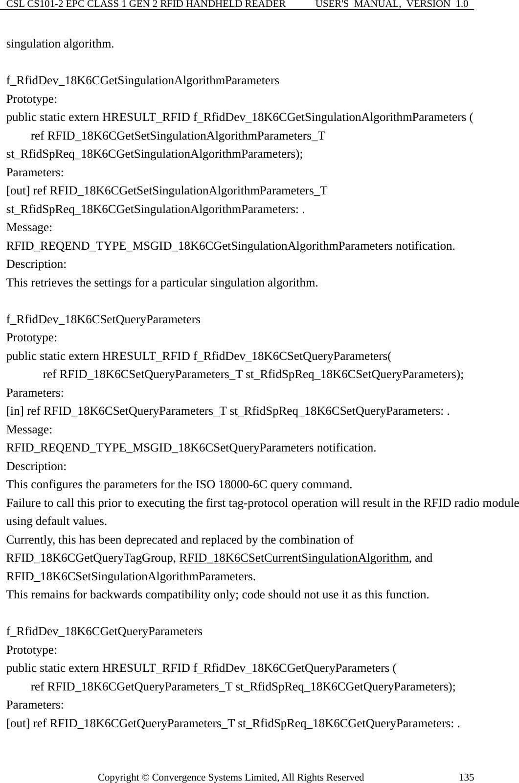 CSL CS101-2 EPC CLASS 1 GEN 2 RFID HANDHELD READER  USER&apos;S  MANUAL,  VERSION  1.0 Copyright © Convergence Systems Limited, All Rights Reserved  135singulation algorithm.  f_RfidDev_18K6CGetSingulationAlgorithmParameters Prototype: public static extern HRESULT_RFID f_RfidDev_18K6CGetSingulationAlgorithmParameters (     ref RFID_18K6CGetSetSingulationAlgorithmParameters_T st_RfidSpReq_18K6CGetSingulationAlgorithmParameters); Parameters: [out] ref RFID_18K6CGetSetSingulationAlgorithmParameters_T st_RfidSpReq_18K6CGetSingulationAlgorithmParameters: . Message:  RFID_REQEND_TYPE_MSGID_18K6CGetSingulationAlgorithmParameters notification. Description: This retrieves the settings for a particular singulation algorithm.  f_RfidDev_18K6CSetQueryParameters Prototype: public static extern HRESULT_RFID f_RfidDev_18K6CSetQueryParameters(       ref RFID_18K6CSetQueryParameters_T st_RfidSpReq_18K6CSetQueryParameters); Parameters: [in] ref RFID_18K6CSetQueryParameters_T st_RfidSpReq_18K6CSetQueryParameters: . Message:  RFID_REQEND_TYPE_MSGID_18K6CSetQueryParameters notification. Description: This configures the parameters for the ISO 18000-6C query command. Failure to call this prior to executing the first tag-protocol operation will result in the RFID radio module using default values. Currently, this has been deprecated and replaced by the combination of RFID_18K6CGetQueryTagGroup, RFID_18K6CSetCurrentSingulationAlgorithm, and RFID_18K6CSetSingulationAlgorithmParameters. This remains for backwards compatibility only; code should not use it as this function.  f_RfidDev_18K6CGetQueryParameters Prototype: public static extern HRESULT_RFID f_RfidDev_18K6CGetQueryParameters (     ref RFID_18K6CGetQueryParameters_T st_RfidSpReq_18K6CGetQueryParameters); Parameters: [out] ref RFID_18K6CGetQueryParameters_T st_RfidSpReq_18K6CGetQueryParameters: . 