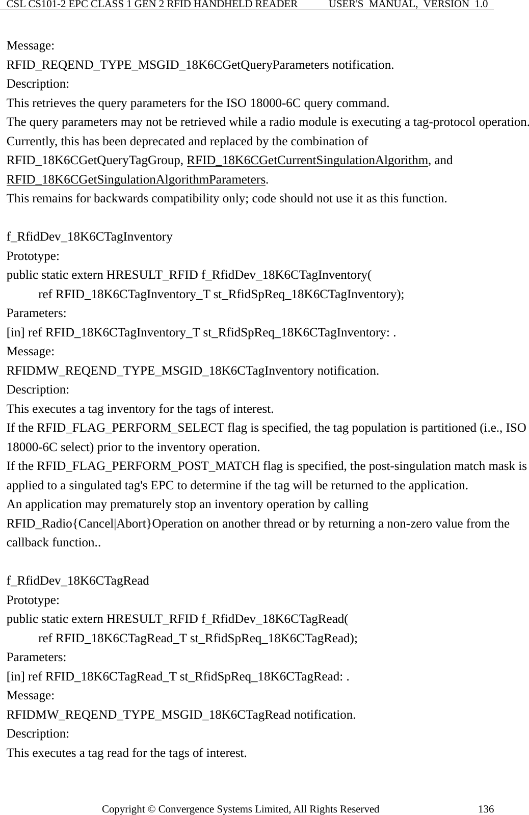 CSL CS101-2 EPC CLASS 1 GEN 2 RFID HANDHELD READER  USER&apos;S  MANUAL,  VERSION  1.0 Copyright © Convergence Systems Limited, All Rights Reserved  136Message:  RFID_REQEND_TYPE_MSGID_18K6CGetQueryParameters notification. Description: This retrieves the query parameters for the ISO 18000-6C query command. The query parameters may not be retrieved while a radio module is executing a tag-protocol operation. Currently, this has been deprecated and replaced by the combination of RFID_18K6CGetQueryTagGroup, RFID_18K6CGetCurrentSingulationAlgorithm, and RFID_18K6CGetSingulationAlgorithmParameters. This remains for backwards compatibility only; code should not use it as this function.  f_RfidDev_18K6CTagInventory Prototype: public static extern HRESULT_RFID f_RfidDev_18K6CTagInventory(      ref RFID_18K6CTagInventory_T st_RfidSpReq_18K6CTagInventory); Parameters: [in] ref RFID_18K6CTagInventory_T st_RfidSpReq_18K6CTagInventory: . Message:  RFIDMW_REQEND_TYPE_MSGID_18K6CTagInventory notification. Description: This executes a tag inventory for the tags of interest.     If the RFID_FLAG_PERFORM_SELECT flag is specified, the tag population is partitioned (i.e., ISO 18000-6C select) prior to the inventory operation. If the RFID_FLAG_PERFORM_POST_MATCH flag is specified, the post-singulation match mask is applied to a singulated tag&apos;s EPC to determine if the tag will be returned to the application.   An application may prematurely stop an inventory operation by calling RFID_Radio{Cancel|Abort}Operation on another thread or by returning a non-zero value from the callback function..  f_RfidDev_18K6CTagRead Prototype: public static extern HRESULT_RFID f_RfidDev_18K6CTagRead(      ref RFID_18K6CTagRead_T st_RfidSpReq_18K6CTagRead); Parameters: [in] ref RFID_18K6CTagRead_T st_RfidSpReq_18K6CTagRead: . Message:  RFIDMW_REQEND_TYPE_MSGID_18K6CTagRead notification. Description: This executes a tag read for the tags of interest.     