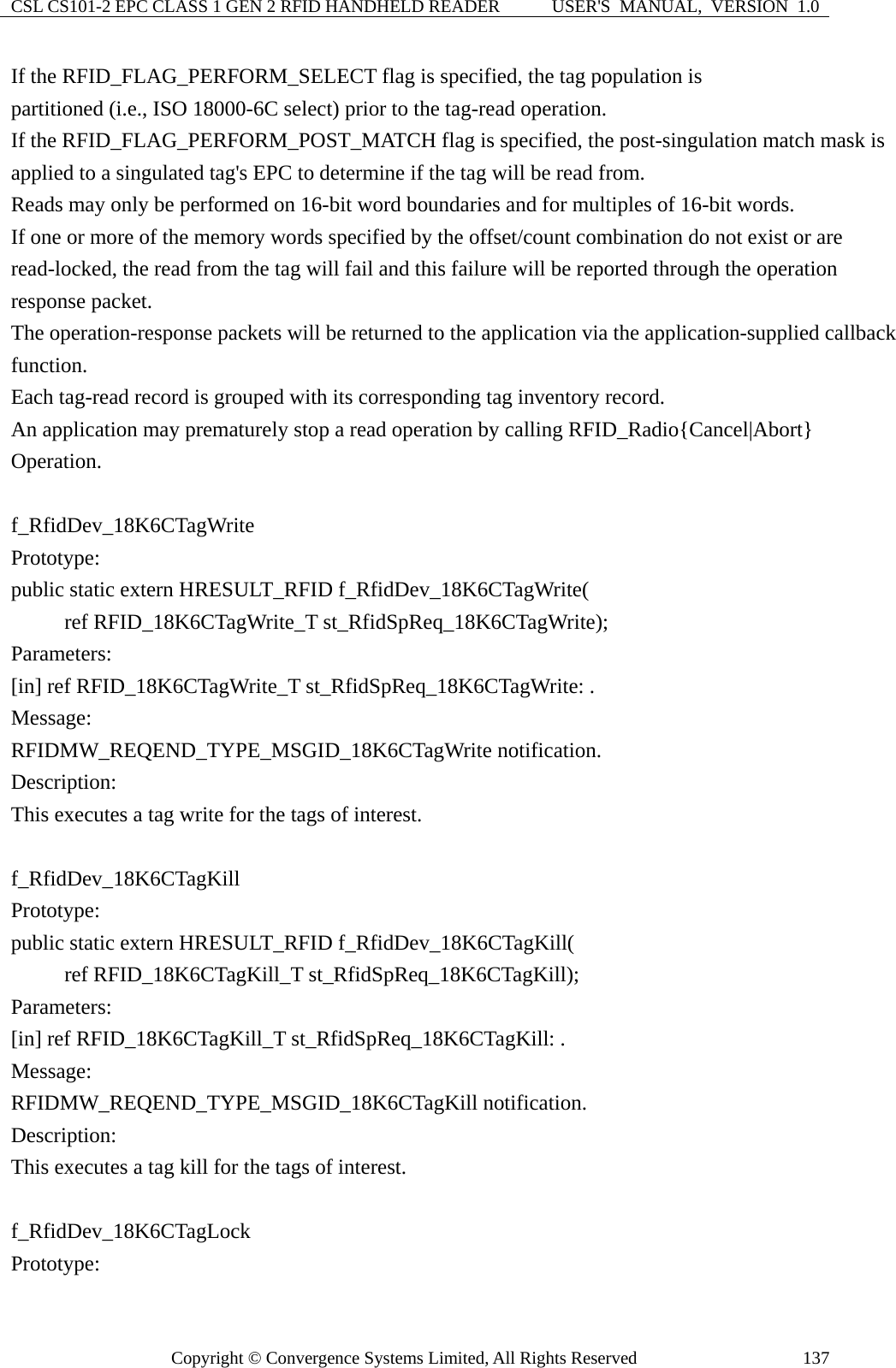 CSL CS101-2 EPC CLASS 1 GEN 2 RFID HANDHELD READER  USER&apos;S  MANUAL,  VERSION  1.0 Copyright © Convergence Systems Limited, All Rights Reserved  137If the RFID_FLAG_PERFORM_SELECT flag is specified, the tag population is partitioned (i.e., ISO 18000-6C select) prior to the tag-read operation. If the RFID_FLAG_PERFORM_POST_MATCH flag is specified, the post-singulation match mask is applied to a singulated tag&apos;s EPC to determine if the tag will be read from.     Reads may only be performed on 16-bit word boundaries and for multiples of 16-bit words.     If one or more of the memory words specified by the offset/count combination do not exist or are read-locked, the read from the tag will fail and this failure will be reported through the operation response packet.     The operation-response packets will be returned to the application via the application-supplied callback function.   Each tag-read record is grouped with its corresponding tag inventory record.   An application may prematurely stop a read operation by calling RFID_Radio{Cancel|Abort} Operation.  f_RfidDev_18K6CTagWrite Prototype: public static extern HRESULT_RFID f_RfidDev_18K6CTagWrite(      ref RFID_18K6CTagWrite_T st_RfidSpReq_18K6CTagWrite); Parameters: [in] ref RFID_18K6CTagWrite_T st_RfidSpReq_18K6CTagWrite: . Message:  RFIDMW_REQEND_TYPE_MSGID_18K6CTagWrite notification. Description: This executes a tag write for the tags of interest.  f_RfidDev_18K6CTagKill Prototype: public static extern HRESULT_RFID f_RfidDev_18K6CTagKill(      ref RFID_18K6CTagKill_T st_RfidSpReq_18K6CTagKill); Parameters: [in] ref RFID_18K6CTagKill_T st_RfidSpReq_18K6CTagKill: . Message:  RFIDMW_REQEND_TYPE_MSGID_18K6CTagKill notification. Description: This executes a tag kill for the tags of interest.  f_RfidDev_18K6CTagLock Prototype: 