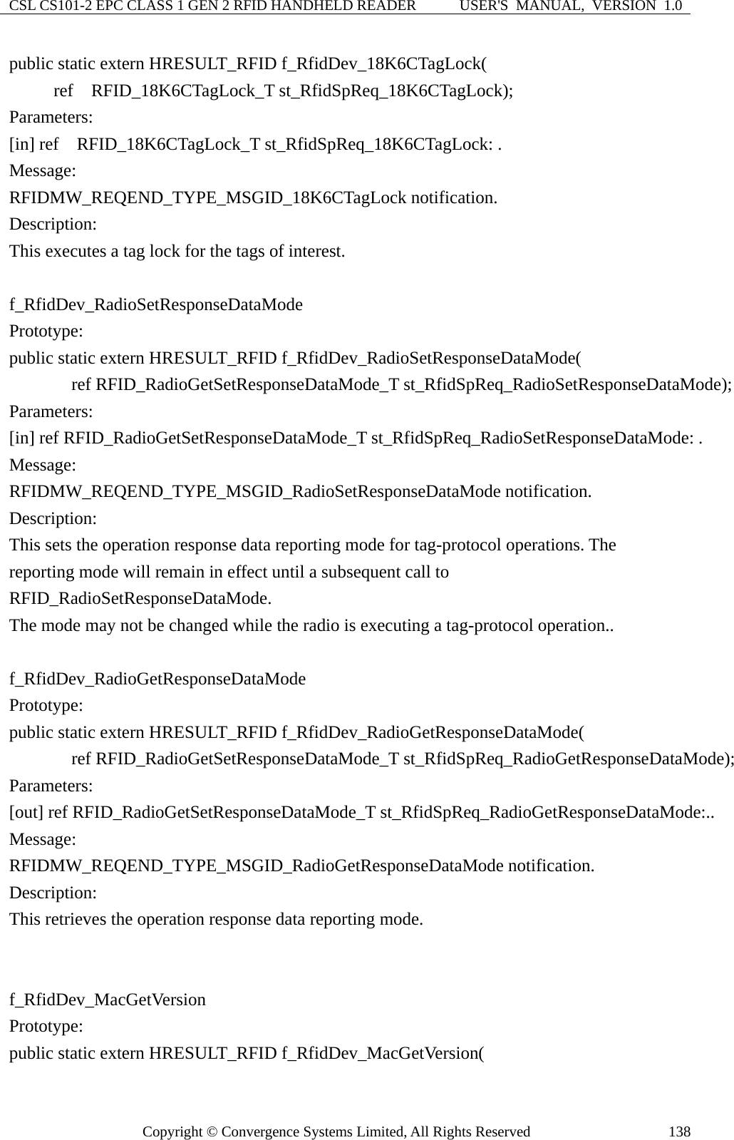 CSL CS101-2 EPC CLASS 1 GEN 2 RFID HANDHELD READER  USER&apos;S  MANUAL,  VERSION  1.0 Copyright © Convergence Systems Limited, All Rights Reserved  138public static extern HRESULT_RFID f_RfidDev_18K6CTagLock(      ref  RFID_18K6CTagLock_T st_RfidSpReq_18K6CTagLock); Parameters: [in] ref  RFID_18K6CTagLock_T st_RfidSpReq_18K6CTagLock: . Message:  RFIDMW_REQEND_TYPE_MSGID_18K6CTagLock notification. Description: This executes a tag lock for the tags of interest.  f_RfidDev_RadioSetResponseDataMode Prototype: public static extern HRESULT_RFID f_RfidDev_RadioSetResponseDataMode(        ref RFID_RadioGetSetResponseDataMode_T st_RfidSpReq_RadioSetResponseDataMode); Parameters: [in] ref RFID_RadioGetSetResponseDataMode_T st_RfidSpReq_RadioSetResponseDataMode: . Message:  RFIDMW_REQEND_TYPE_MSGID_RadioSetResponseDataMode notification. Description: This sets the operation response data reporting mode for tag-protocol operations. The   reporting mode will remain in effect until a subsequent call to RFID_RadioSetResponseDataMode.   The mode may not be changed while the radio is executing a tag-protocol operation..  f_RfidDev_RadioGetResponseDataMode Prototype: public static extern HRESULT_RFID f_RfidDev_RadioGetResponseDataMode(        ref RFID_RadioGetSetResponseDataMode_T st_RfidSpReq_RadioGetResponseDataMode); Parameters: [out] ref RFID_RadioGetSetResponseDataMode_T st_RfidSpReq_RadioGetResponseDataMode:.. Message:  RFIDMW_REQEND_TYPE_MSGID_RadioGetResponseDataMode notification. Description: This retrieves the operation response data reporting mode.   f_RfidDev_MacGetVersion Prototype: public static extern HRESULT_RFID f_RfidDev_MacGetVersion( 