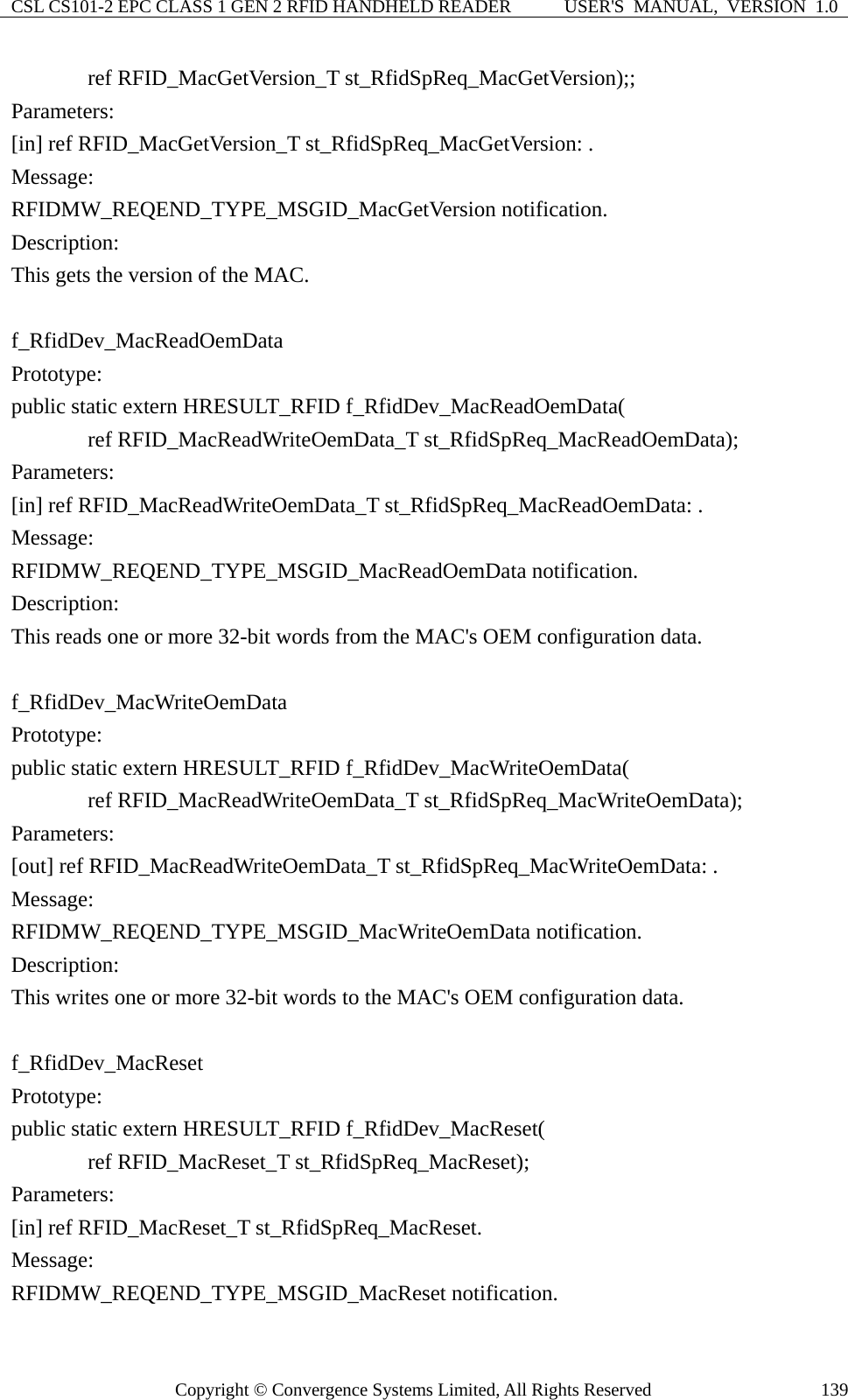 CSL CS101-2 EPC CLASS 1 GEN 2 RFID HANDHELD READER  USER&apos;S  MANUAL,  VERSION  1.0 Copyright © Convergence Systems Limited, All Rights Reserved  139       ref RFID_MacGetVersion_T st_RfidSpReq_MacGetVersion);; Parameters: [in] ref RFID_MacGetVersion_T st_RfidSpReq_MacGetVersion: . Message:  RFIDMW_REQEND_TYPE_MSGID_MacGetVersion notification. Description: This gets the version of the MAC.  f_RfidDev_MacReadOemData Prototype: public static extern HRESULT_RFID f_RfidDev_MacReadOemData(        ref RFID_MacReadWriteOemData_T st_RfidSpReq_MacReadOemData); Parameters: [in] ref RFID_MacReadWriteOemData_T st_RfidSpReq_MacReadOemData: . Message:  RFIDMW_REQEND_TYPE_MSGID_MacReadOemData notification. Description: This reads one or more 32-bit words from the MAC&apos;s OEM configuration data.  f_RfidDev_MacWriteOemData Prototype: public static extern HRESULT_RFID f_RfidDev_MacWriteOemData(        ref RFID_MacReadWriteOemData_T st_RfidSpReq_MacWriteOemData); Parameters: [out] ref RFID_MacReadWriteOemData_T st_RfidSpReq_MacWriteOemData: . Message:  RFIDMW_REQEND_TYPE_MSGID_MacWriteOemData notification. Description: This writes one or more 32-bit words to the MAC&apos;s OEM configuration data.  f_RfidDev_MacReset Prototype: public static extern HRESULT_RFID f_RfidDev_MacReset(        ref RFID_MacReset_T st_RfidSpReq_MacReset); Parameters: [in] ref RFID_MacReset_T st_RfidSpReq_MacReset. Message:  RFIDMW_REQEND_TYPE_MSGID_MacReset notification. 