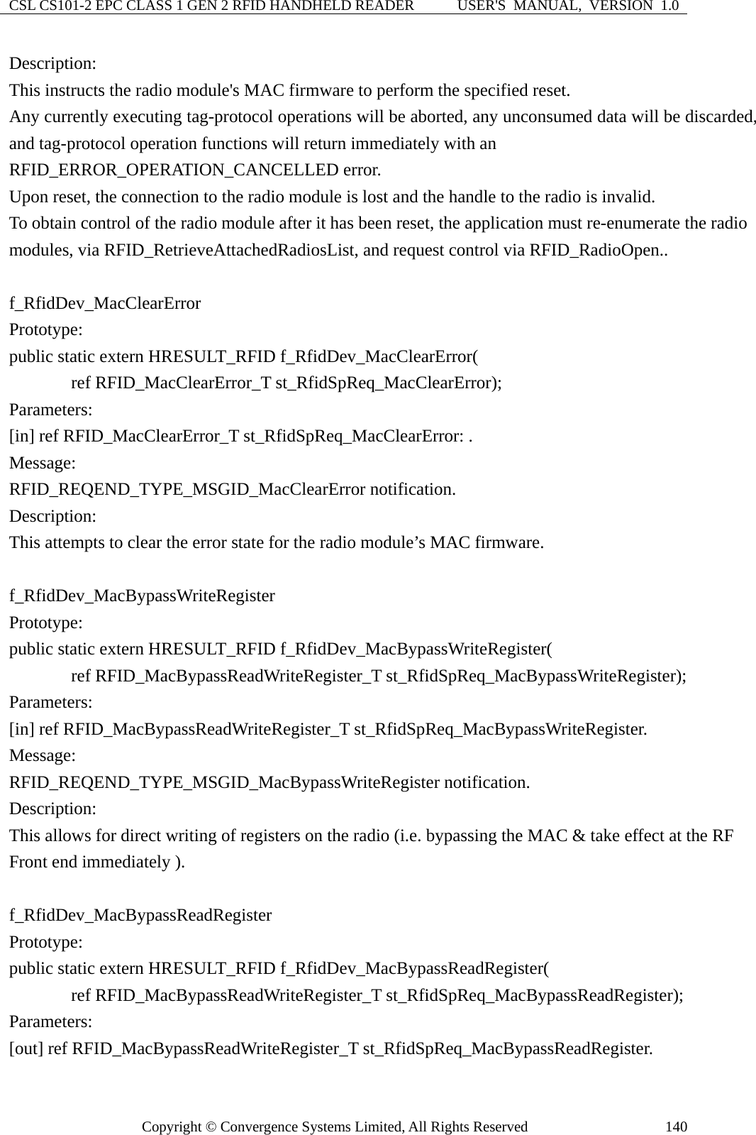 CSL CS101-2 EPC CLASS 1 GEN 2 RFID HANDHELD READER  USER&apos;S  MANUAL,  VERSION  1.0 Copyright © Convergence Systems Limited, All Rights Reserved  140Description: This instructs the radio module&apos;s MAC firmware to perform the specified reset. Any currently executing tag-protocol operations will be aborted, any unconsumed data will be discarded, and tag-protocol operation functions will return immediately with an RFID_ERROR_OPERATION_CANCELLED error. Upon reset, the connection to the radio module is lost and the handle to the radio is invalid. To obtain control of the radio module after it has been reset, the application must re-enumerate the radio modules, via RFID_RetrieveAttachedRadiosList, and request control via RFID_RadioOpen..  f_RfidDev_MacClearError Prototype: public static extern HRESULT_RFID f_RfidDev_MacClearError(        ref RFID_MacClearError_T st_RfidSpReq_MacClearError); Parameters: [in] ref RFID_MacClearError_T st_RfidSpReq_MacClearError: . Message:  RFID_REQEND_TYPE_MSGID_MacClearError notification. Description: This attempts to clear the error state for the radio module’s MAC firmware.  f_RfidDev_MacBypassWriteRegister Prototype: public static extern HRESULT_RFID f_RfidDev_MacBypassWriteRegister(        ref RFID_MacBypassReadWriteRegister_T st_RfidSpReq_MacBypassWriteRegister); Parameters: [in] ref RFID_MacBypassReadWriteRegister_T st_RfidSpReq_MacBypassWriteRegister. Message:  RFID_REQEND_TYPE_MSGID_MacBypassWriteRegister notification. Description: This allows for direct writing of registers on the radio (i.e. bypassing the MAC &amp; take effect at the RF Front end immediately ).  f_RfidDev_MacBypassReadRegister Prototype: public static extern HRESULT_RFID f_RfidDev_MacBypassReadRegister(        ref RFID_MacBypassReadWriteRegister_T st_RfidSpReq_MacBypassReadRegister); Parameters: [out] ref RFID_MacBypassReadWriteRegister_T st_RfidSpReq_MacBypassReadRegister. 