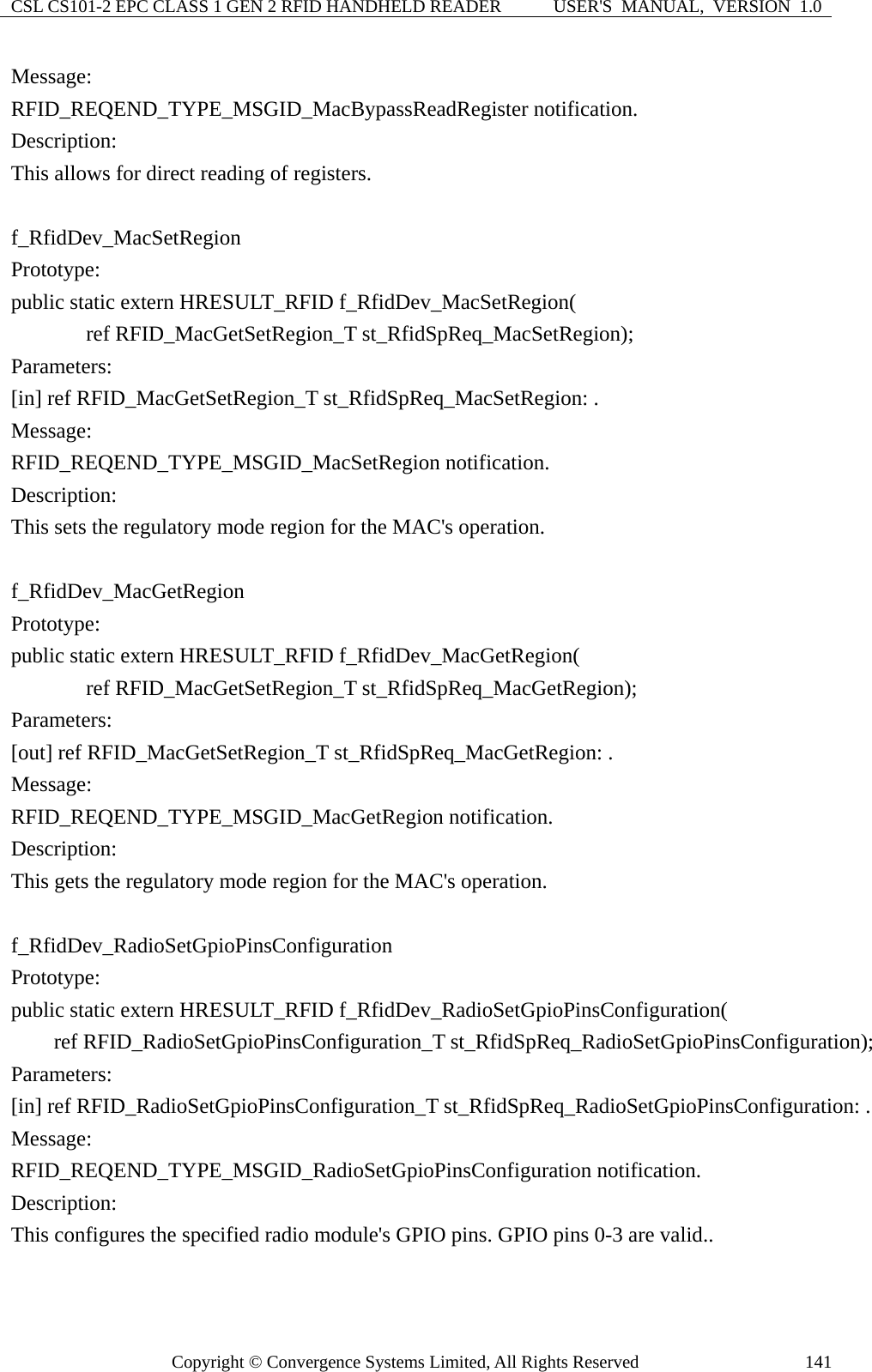 CSL CS101-2 EPC CLASS 1 GEN 2 RFID HANDHELD READER  USER&apos;S  MANUAL,  VERSION  1.0 Copyright © Convergence Systems Limited, All Rights Reserved  141Message:  RFID_REQEND_TYPE_MSGID_MacBypassReadRegister notification. Description: This allows for direct reading of registers.  f_RfidDev_MacSetRegion Prototype: public static extern HRESULT_RFID f_RfidDev_MacSetRegion(        ref RFID_MacGetSetRegion_T st_RfidSpReq_MacSetRegion); Parameters: [in] ref RFID_MacGetSetRegion_T st_RfidSpReq_MacSetRegion: . Message:  RFID_REQEND_TYPE_MSGID_MacSetRegion notification. Description: This sets the regulatory mode region for the MAC&apos;s operation.  f_RfidDev_MacGetRegion Prototype: public static extern HRESULT_RFID f_RfidDev_MacGetRegion(        ref RFID_MacGetSetRegion_T st_RfidSpReq_MacGetRegion); Parameters: [out] ref RFID_MacGetSetRegion_T st_RfidSpReq_MacGetRegion: . Message:  RFID_REQEND_TYPE_MSGID_MacGetRegion notification. Description: This gets the regulatory mode region for the MAC&apos;s operation.  f_RfidDev_RadioSetGpioPinsConfiguration Prototype: public static extern HRESULT_RFID f_RfidDev_RadioSetGpioPinsConfiguration(     ref RFID_RadioSetGpioPinsConfiguration_T st_RfidSpReq_RadioSetGpioPinsConfiguration); Parameters: [in] ref RFID_RadioSetGpioPinsConfiguration_T st_RfidSpReq_RadioSetGpioPinsConfiguration: . Message:  RFID_REQEND_TYPE_MSGID_RadioSetGpioPinsConfiguration notification. Description: This configures the specified radio module&apos;s GPIO pins. GPIO pins 0-3 are valid..  