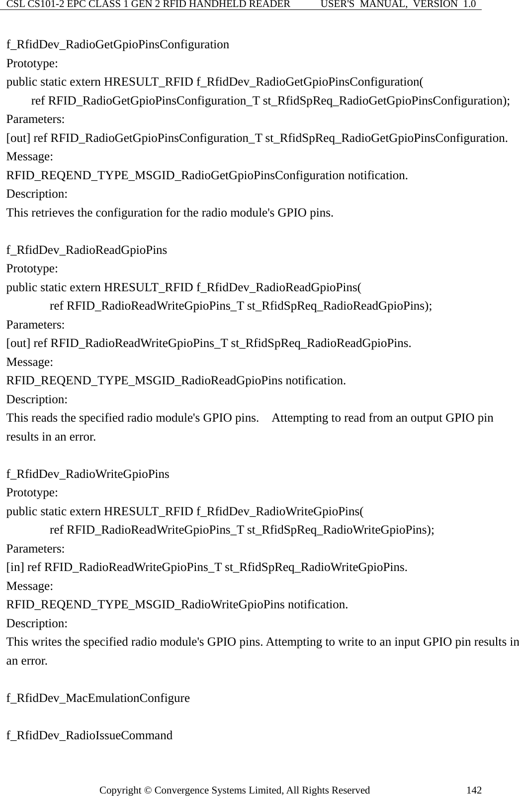 CSL CS101-2 EPC CLASS 1 GEN 2 RFID HANDHELD READER  USER&apos;S  MANUAL,  VERSION  1.0 Copyright © Convergence Systems Limited, All Rights Reserved  142f_RfidDev_RadioGetGpioPinsConfiguration Prototype: public static extern HRESULT_RFID f_RfidDev_RadioGetGpioPinsConfiguration(     ref RFID_RadioGetGpioPinsConfiguration_T st_RfidSpReq_RadioGetGpioPinsConfiguration); Parameters: [out] ref RFID_RadioGetGpioPinsConfiguration_T st_RfidSpReq_RadioGetGpioPinsConfiguration. Message:  RFID_REQEND_TYPE_MSGID_RadioGetGpioPinsConfiguration notification. Description: This retrieves the configuration for the radio module&apos;s GPIO pins.  f_RfidDev_RadioReadGpioPins Prototype: public static extern HRESULT_RFID f_RfidDev_RadioReadGpioPins(        ref RFID_RadioReadWriteGpioPins_T st_RfidSpReq_RadioReadGpioPins); Parameters: [out] ref RFID_RadioReadWriteGpioPins_T st_RfidSpReq_RadioReadGpioPins. Message:  RFID_REQEND_TYPE_MSGID_RadioReadGpioPins notification. Description: This reads the specified radio module&apos;s GPIO pins.    Attempting to read from an output GPIO pin results in an error.  f_RfidDev_RadioWriteGpioPins Prototype: public static extern HRESULT_RFID f_RfidDev_RadioWriteGpioPins(        ref RFID_RadioReadWriteGpioPins_T st_RfidSpReq_RadioWriteGpioPins); Parameters: [in] ref RFID_RadioReadWriteGpioPins_T st_RfidSpReq_RadioWriteGpioPins. Message:  RFID_REQEND_TYPE_MSGID_RadioWriteGpioPins notification. Description: This writes the specified radio module&apos;s GPIO pins. Attempting to write to an input GPIO pin results in an error.  f_RfidDev_MacEmulationConfigure  f_RfidDev_RadioIssueCommand 