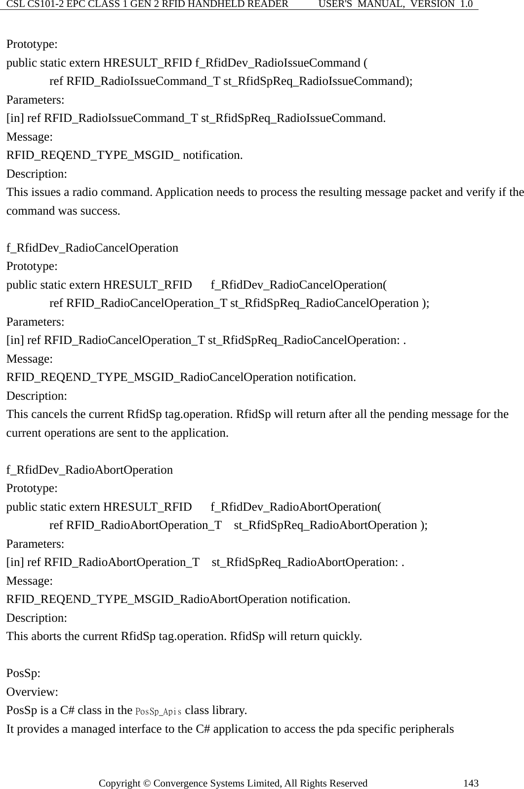 CSL CS101-2 EPC CLASS 1 GEN 2 RFID HANDHELD READER  USER&apos;S  MANUAL,  VERSION  1.0 Copyright © Convergence Systems Limited, All Rights Reserved  143Prototype: public static extern HRESULT_RFID f_RfidDev_RadioIssueCommand (        ref RFID_RadioIssueCommand_T st_RfidSpReq_RadioIssueCommand); Parameters: [in] ref RFID_RadioIssueCommand_T st_RfidSpReq_RadioIssueCommand. Message:  RFID_REQEND_TYPE_MSGID_ notification. Description: This issues a radio command. Application needs to process the resulting message packet and verify if the command was success.  f_RfidDev_RadioCancelOperation Prototype: public static extern HRESULT_RFID   f_RfidDev_RadioCancelOperation(        ref RFID_RadioCancelOperation_T st_RfidSpReq_RadioCancelOperation ); Parameters: [in] ref RFID_RadioCancelOperation_T st_RfidSpReq_RadioCancelOperation: . Message:  RFID_REQEND_TYPE_MSGID_RadioCancelOperation notification. Description: This cancels the current RfidSp tag.operation. RfidSp will return after all the pending message for the current operations are sent to the application.  f_RfidDev_RadioAbortOperation Prototype: public static extern HRESULT_RFID    f_RfidDev_RadioAbortOperation(        ref RFID_RadioAbortOperation_T  st_RfidSpReq_RadioAbortOperation ); Parameters: [in] ref RFID_RadioAbortOperation_T    st_RfidSpReq_RadioAbortOperation: . Message:  RFID_REQEND_TYPE_MSGID_RadioAbortOperation notification. Description: This aborts the current RfidSp tag.operation. RfidSp will return quickly.    PosSp: Overview: PosSp is a C# class in the PosSp_Apis class library. It provides a managed interface to the C# application to access the pda specific peripherals 
