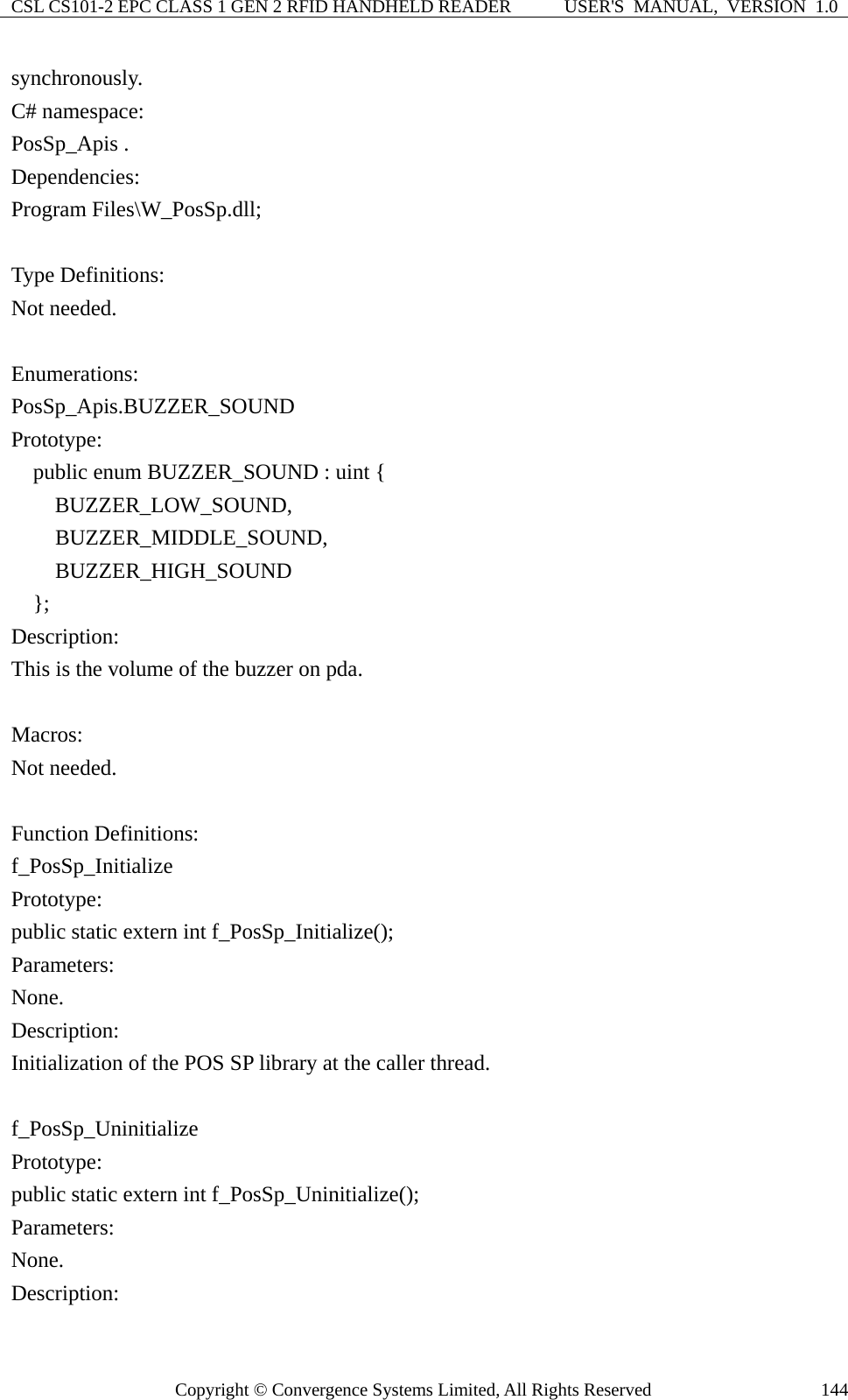 CSL CS101-2 EPC CLASS 1 GEN 2 RFID HANDHELD READER  USER&apos;S  MANUAL,  VERSION  1.0 Copyright © Convergence Systems Limited, All Rights Reserved  144synchronously. C# namespace: PosSp_Apis .   Dependencies:  Program Files\W_PosSp.dll;  Type Definitions: Not needed.  Enumerations: PosSp_Apis.BUZZER_SOUND Prototype:     public enum BUZZER_SOUND : uint {     BUZZER_LOW_SOUND,  BUZZER_MIDDLE_SOUND,  BUZZER_HIGH_SOUND   }; Description: This is the volume of the buzzer on pda.  Macros: Not needed.  Function Definitions: f_PosSp_Initialize Prototype: public static extern int f_PosSp_Initialize(); Parameters: None. Description: Initialization of the POS SP library at the caller thread.  f_PosSp_Uninitialize Prototype: public static extern int f_PosSp_Uninitialize(); Parameters: None. Description: 