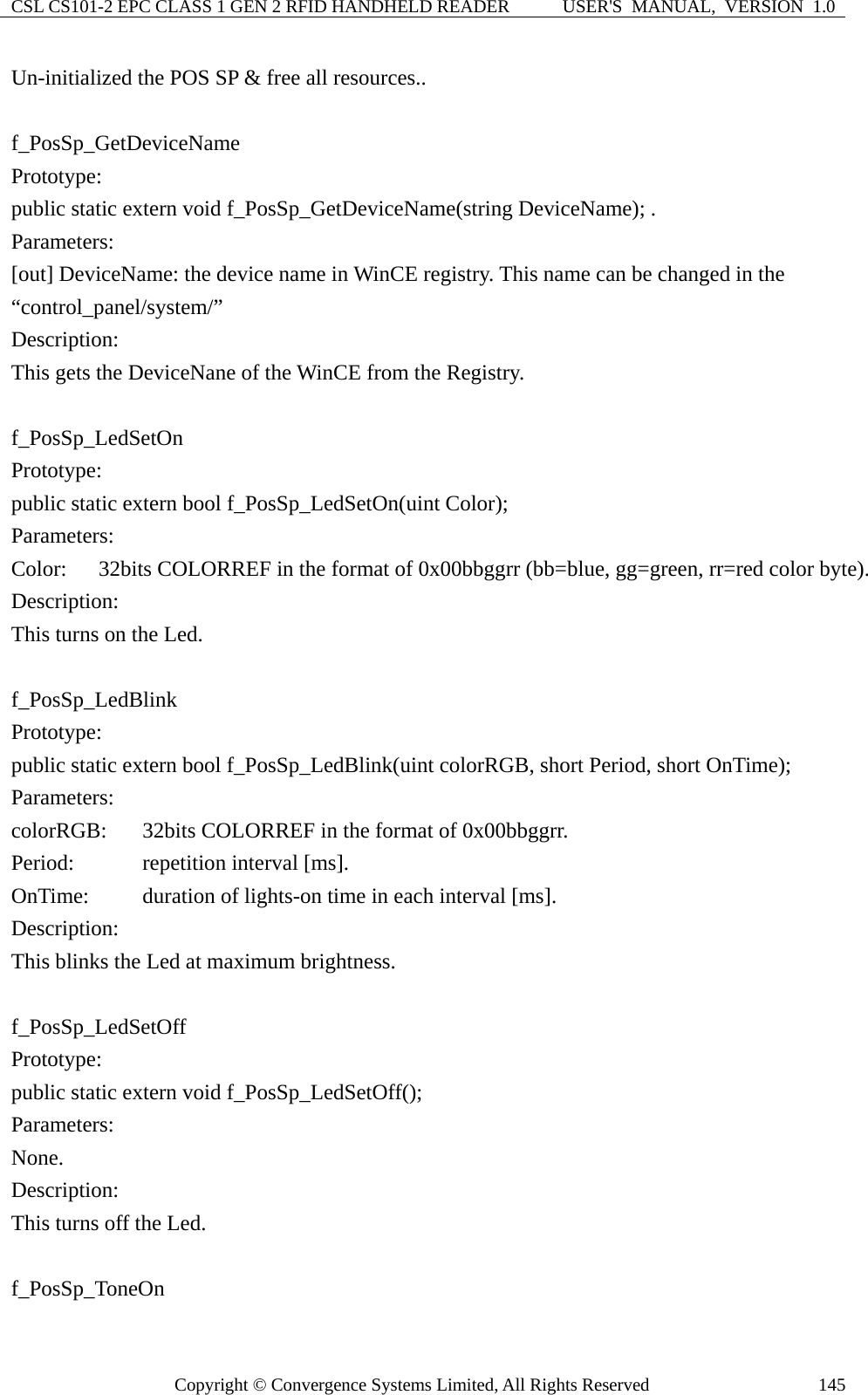 CSL CS101-2 EPC CLASS 1 GEN 2 RFID HANDHELD READER  USER&apos;S  MANUAL,  VERSION  1.0 Copyright © Convergence Systems Limited, All Rights Reserved  145Un-initialized the POS SP &amp; free all resources..  f_PosSp_GetDeviceName Prototype: public static extern void f_PosSp_GetDeviceName(string DeviceName); . Parameters: [out] DeviceName: the device name in WinCE registry. This name can be changed in the “control_panel/system/” Description: This gets the DeviceNane of the WinCE from the Registry.  f_PosSp_LedSetOn Prototype: public static extern bool f_PosSp_LedSetOn(uint Color); Parameters: Color:    32bits COLORREF in the format of 0x00bbggrr (bb=blue, gg=green, rr=red color byte). Description: This turns on the Led.  f_PosSp_LedBlink Prototype: public static extern bool f_PosSp_LedBlink(uint colorRGB, short Period, short OnTime); Parameters: colorRGB:  32bits COLORREF in the format of 0x00bbggrr. Period:      repetition interval [ms]. OnTime:    duration of lights-on time in each interval [ms].   Description: This blinks the Led at maximum brightness.  f_PosSp_LedSetOff Prototype: public static extern void f_PosSp_LedSetOff(); Parameters: None. Description: This turns off the Led.  f_PosSp_ToneOn 