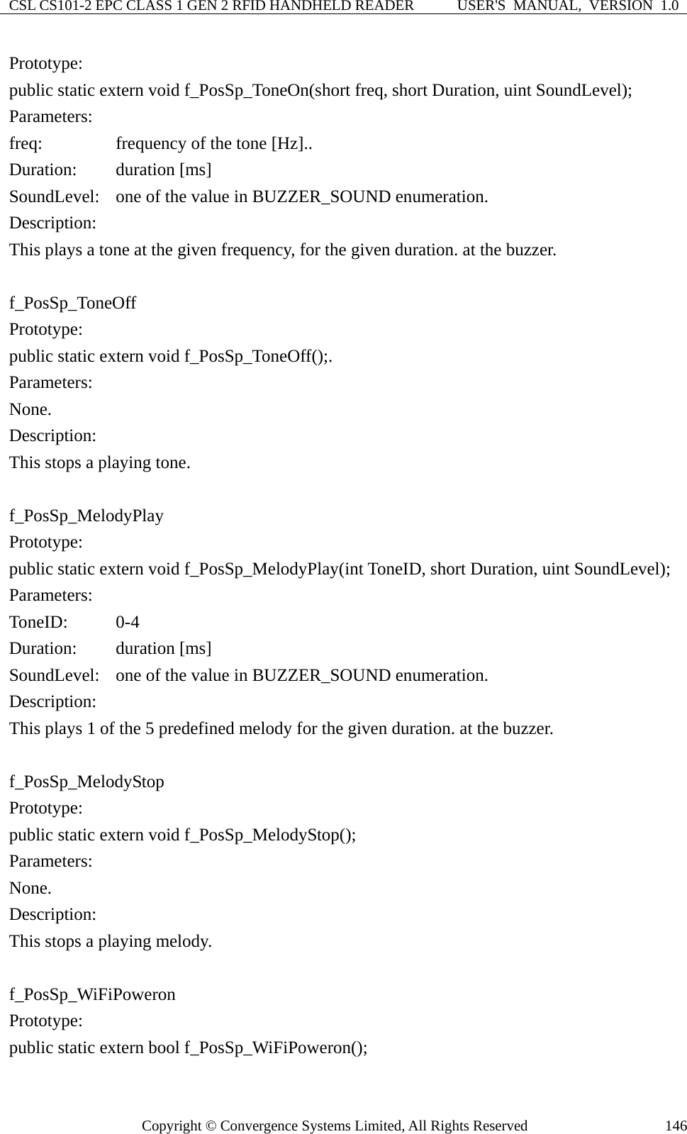 CSL CS101-2 EPC CLASS 1 GEN 2 RFID HANDHELD READER  USER&apos;S  MANUAL,  VERSION  1.0 Copyright © Convergence Systems Limited, All Rights Reserved  146Prototype: public static extern void f_PosSp_ToneOn(short freq, short Duration, uint SoundLevel); Parameters: freq:     frequency of the tone [Hz].. Duration:   duration [ms] SoundLevel:    one of the value in BUZZER_SOUND enumeration. Description: This plays a tone at the given frequency, for the given duration. at the buzzer.  f_PosSp_ToneOff Prototype: public static extern void f_PosSp_ToneOff();. Parameters: None. Description: This stops a playing tone.  f_PosSp_MelodyPlay Prototype: public static extern void f_PosSp_MelodyPlay(int ToneID, short Duration, uint SoundLevel); Parameters: ToneID:   0-4 Duration:   duration [ms] SoundLevel:  one of the value in BUZZER_SOUND enumeration. Description: This plays 1 of the 5 predefined melody for the given duration. at the buzzer.  f_PosSp_MelodyStop Prototype: public static extern void f_PosSp_MelodyStop(); Parameters: None. Description: This stops a playing melody.  f_PosSp_WiFiPoweron Prototype: public static extern bool f_PosSp_WiFiPoweron(); 