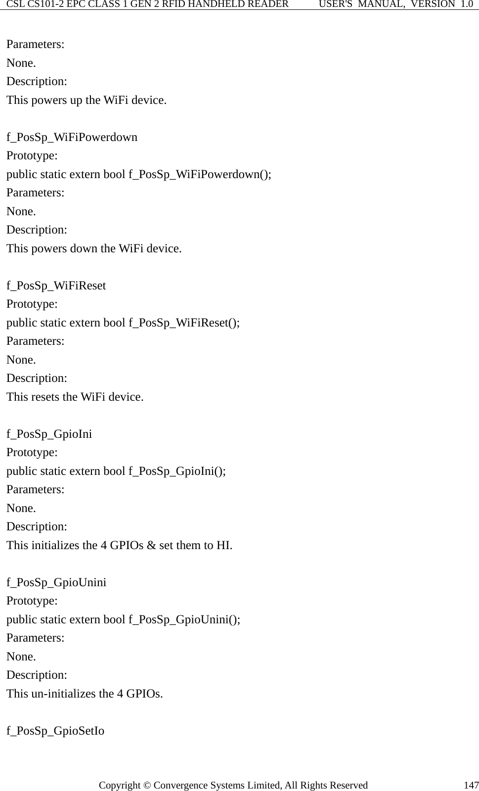 CSL CS101-2 EPC CLASS 1 GEN 2 RFID HANDHELD READER  USER&apos;S  MANUAL,  VERSION  1.0 Copyright © Convergence Systems Limited, All Rights Reserved  147Parameters: None. Description: This powers up the WiFi device.  f_PosSp_WiFiPowerdown Prototype: public static extern bool f_PosSp_WiFiPowerdown(); Parameters: None. Description: This powers down the WiFi device.  f_PosSp_WiFiReset Prototype: public static extern bool f_PosSp_WiFiReset(); Parameters: None. Description: This resets the WiFi device.  f_PosSp_GpioIni Prototype: public static extern bool f_PosSp_GpioIni(); Parameters: None. Description: This initializes the 4 GPIOs &amp; set them to HI.  f_PosSp_GpioUnini Prototype: public static extern bool f_PosSp_GpioUnini(); Parameters: None. Description: This un-initializes the 4 GPIOs.  f_PosSp_GpioSetIo 