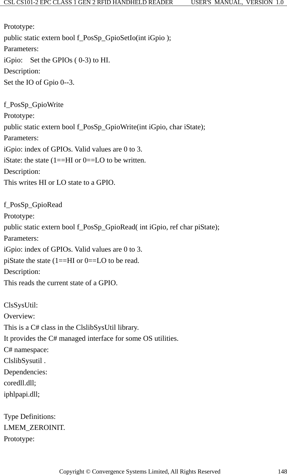 CSL CS101-2 EPC CLASS 1 GEN 2 RFID HANDHELD READER  USER&apos;S  MANUAL,  VERSION  1.0 Copyright © Convergence Systems Limited, All Rights Reserved  148Prototype: public static extern bool f_PosSp_GpioSetIo(int iGpio ); Parameters: iGpio:    Set the GPIOs ( 0-3) to HI.   Description: Set the IO of Gpio 0--3.  f_PosSp_GpioWrite Prototype: public static extern bool f_PosSp_GpioWrite(int iGpio, char iState); Parameters: iGpio: index of GPIOs. Valid values are 0 to 3. iState: the state (1==HI or 0==LO to be written. Description: This writes HI or LO state to a GPIO.  f_PosSp_GpioRead Prototype: public static extern bool f_PosSp_GpioRead( int iGpio, ref char piState); Parameters: iGpio: index of GPIOs. Valid values are 0 to 3. piState the state (1==HI or 0==LO to be read. Description: This reads the current state of a GPIO.  ClsSysUtil: Overview: This is a C# class in the ClslibSysUtil library. It provides the C# managed interface for some OS utilities. C# namespace: ClslibSysutil .   Dependencies:  coredll.dll; iphlpapi.dll;  Type Definitions: LMEM_ZEROINIT. Prototype: 