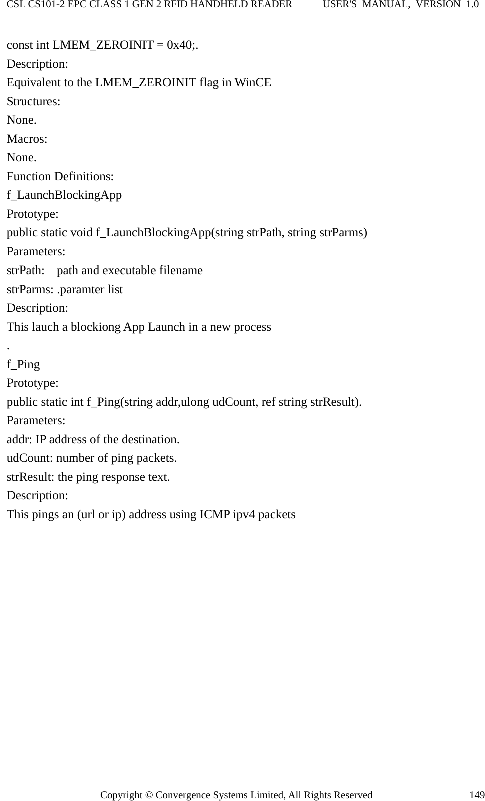 CSL CS101-2 EPC CLASS 1 GEN 2 RFID HANDHELD READER  USER&apos;S  MANUAL,  VERSION  1.0 Copyright © Convergence Systems Limited, All Rights Reserved  149const int LMEM_ZEROINIT = 0x40;. Description: Equivalent to the LMEM_ZEROINIT flag in WinCE Structures: None. Macros: None. Function Definitions: f_LaunchBlockingApp Prototype: public static void f_LaunchBlockingApp(string strPath, string strParms) Parameters: strPath:    path and executable filename   strParms: .paramter list Description: This lauch a blockiong App Launch in a new process . f_Ping Prototype: public static int f_Ping(string addr,ulong udCount, ref string strResult). Parameters: addr: IP address of the destination. udCount: number of ping packets. strResult: the ping response text. Description: This pings an (url or ip) address using ICMP ipv4 packets 