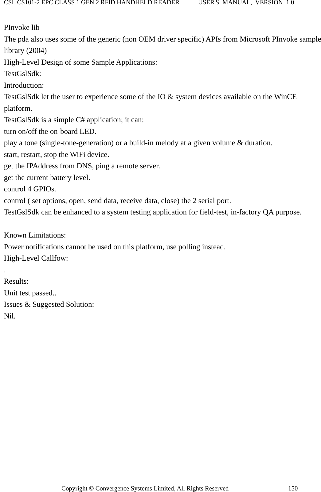 CSL CS101-2 EPC CLASS 1 GEN 2 RFID HANDHELD READER  USER&apos;S  MANUAL,  VERSION  1.0 Copyright © Convergence Systems Limited, All Rights Reserved  150PInvoke lib The pda also uses some of the generic (non OEM driver specific) APIs from Microsoft PInvoke sample library (2004) High-Level Design of some Sample Applications:   TestGslSdk: Introduction: TestGslSdk let the user to experience some of the IO &amp; system devices available on the WinCE platform. TestGslSdk is a simple C# application; it can: turn on/off the on-board LED. play a tone (single-tone-generation) or a build-in melody at a given volume &amp; duration. start, restart, stop the WiFi device. get the IPAddress from DNS, ping a remote server. get the current battery level. control 4 GPIOs.   control ( set options, open, send data, receive data, close) the 2 serial port. TestGslSdk can be enhanced to a system testing application for field-test, in-factory QA purpose.  Known Limitations: Power notifications cannot be used on this platform, use polling instead.   High-Level Callfow: . Results: Unit test passed.. Issues &amp; Suggested Solution: Nil. 