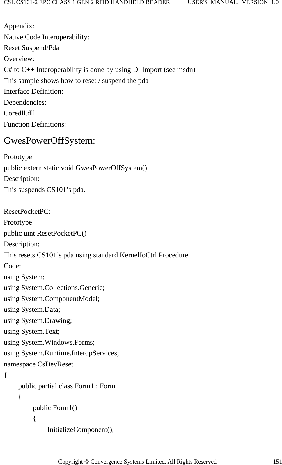 CSL CS101-2 EPC CLASS 1 GEN 2 RFID HANDHELD READER  USER&apos;S  MANUAL,  VERSION  1.0 Copyright © Convergence Systems Limited, All Rights Reserved  151Appendix: Native Code Interoperability: Reset Suspend/Pda Overview: C# to C++ Interoperability is done by using DllImport (see msdn) This sample shows how to reset / suspend the pda   Interface Definition: Dependencies: Coredll.dll Function Definitions: GwesPowerOffSystem: Prototype: public extern static void GwesPowerOffSystem(); Description: This suspends CS101’s pda.  ResetPocketPC: Prototype: public uint ResetPocketPC() Description: This resets CS101’s pda using standard KernelIoCtrl Procedure Code: using System; using System.Collections.Generic; using System.ComponentModel; using System.Data; using System.Drawing; using System.Text; using System.Windows.Forms; using System.Runtime.InteropServices; namespace CsDevReset {     public partial class Form1 : Form     {         public Form1()         {             InitializeComponent(); 