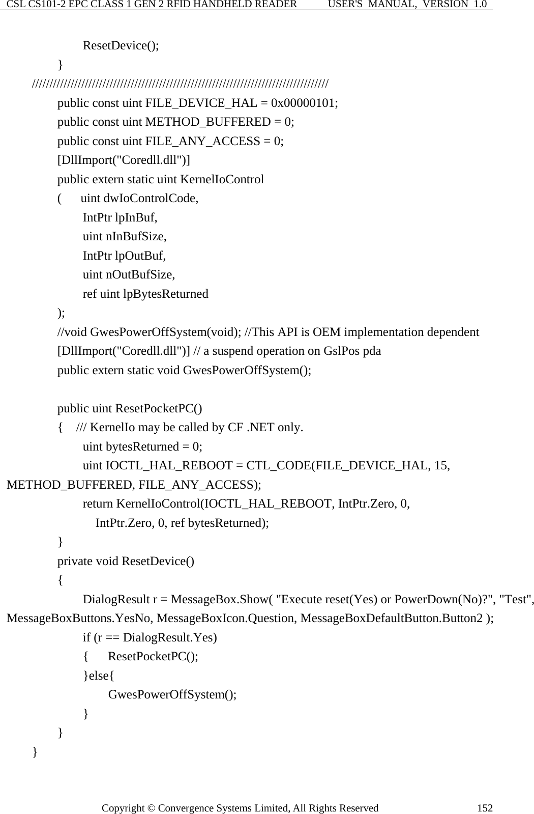 CSL CS101-2 EPC CLASS 1 GEN 2 RFID HANDHELD READER  USER&apos;S  MANUAL,  VERSION  1.0 Copyright © Convergence Systems Limited, All Rights Reserved  152            ResetDevice();         }     ////////////////////////////////////////////////////////////////////////////////////         public const uint FILE_DEVICE_HAL = 0x00000101;         public const uint METHOD_BUFFERED = 0;         public const uint FILE_ANY_ACCESS = 0;         [DllImport(&quot;Coredll.dll&quot;)]         public extern static uint KernelIoControl         (   uint dwIoControlCode,             IntPtr lpInBuf,             uint nInBufSize,             IntPtr lpOutBuf,             uint nOutBufSize,             ref uint lpBytesReturned         );         //void GwesPowerOffSystem(void); //This API is OEM implementation dependent         [DllImport(&quot;Coredll.dll&quot;)] // a suspend operation on GslPos pda         public extern static void GwesPowerOffSystem();          public uint ResetPocketPC()         {  /// KernelIo may be called by CF .NET only.             uint bytesReturned = 0;             uint IOCTL_HAL_REBOOT = CTL_CODE(FILE_DEVICE_HAL, 15, METHOD_BUFFERED, FILE_ANY_ACCESS);             return KernelIoControl(IOCTL_HAL_REBOOT, IntPtr.Zero, 0,               IntPtr.Zero, 0, ref bytesReturned);          }         private void ResetDevice()         {             DialogResult r = MessageBox.Show( &quot;Execute reset(Yes) or PowerDown(No)?&quot;, &quot;Test&quot;, MessageBoxButtons.YesNo, MessageBoxIcon.Question, MessageBoxDefaultButton.Button2 );             if (r == DialogResult.Yes)             {   ResetPocketPC();             }else{                 GwesPowerOffSystem();             }         }     } 