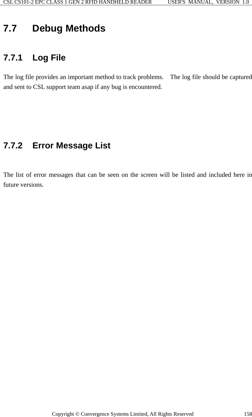 CSL CS101-2 EPC CLASS 1 GEN 2 RFID HANDHELD READER  USER&apos;S  MANUAL,  VERSION  1.0 Copyright © Convergence Systems Limited, All Rights Reserved  1587.7  Debug Methods 7.7.1  Log File The log file provides an important method to track problems.    The log file should be captured and sent to CSL support team asap if any bug is encountered.       7.7.2  Error Message List  The list of error messages that can be seen on the screen will be listed and included here in future versions.       