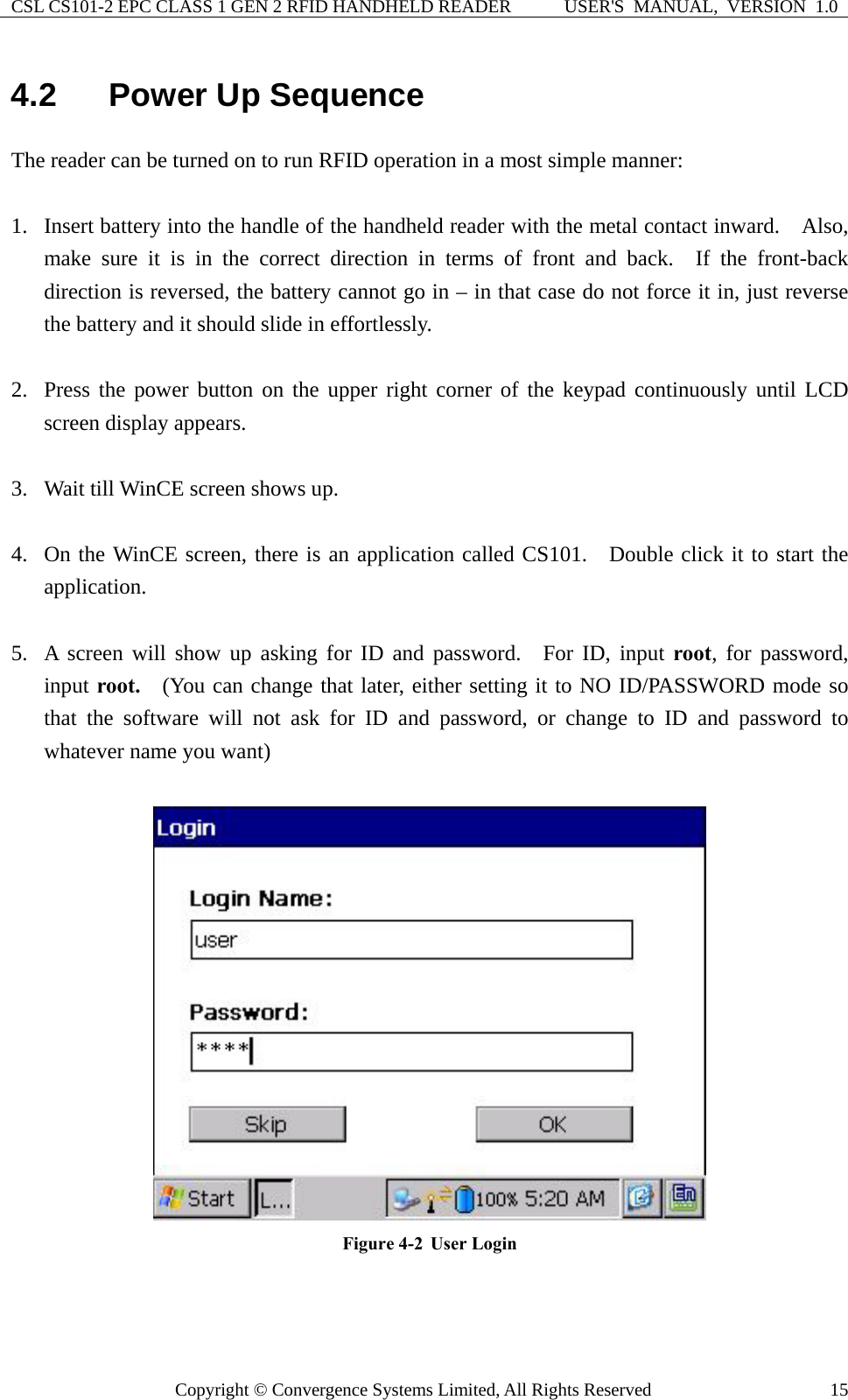 CSL CS101-2 EPC CLASS 1 GEN 2 RFID HANDHELD READER  USER&apos;S  MANUAL,  VERSION  1.0 Copyright © Convergence Systems Limited, All Rights Reserved  154.2  Power Up Sequence The reader can be turned on to run RFID operation in a most simple manner:  1. Insert battery into the handle of the handheld reader with the metal contact inward.    Also, make sure it is in the correct direction in terms of front and back.  If the front-back direction is reversed, the battery cannot go in – in that case do not force it in, just reverse the battery and it should slide in effortlessly.    2. Press the power button on the upper right corner of the keypad continuously until LCD screen display appears.  3. Wait till WinCE screen shows up.  4. On the WinCE screen, there is an application called CS101.  Double click it to start the application.  5. A screen will show up asking for ID and password.  For ID, input root, for password, input root.  (You can change that later, either setting it to NO ID/PASSWORD mode so that the software will not ask for ID and password, or change to ID and password to whatever name you want)   Figure 4-2  User Login   
