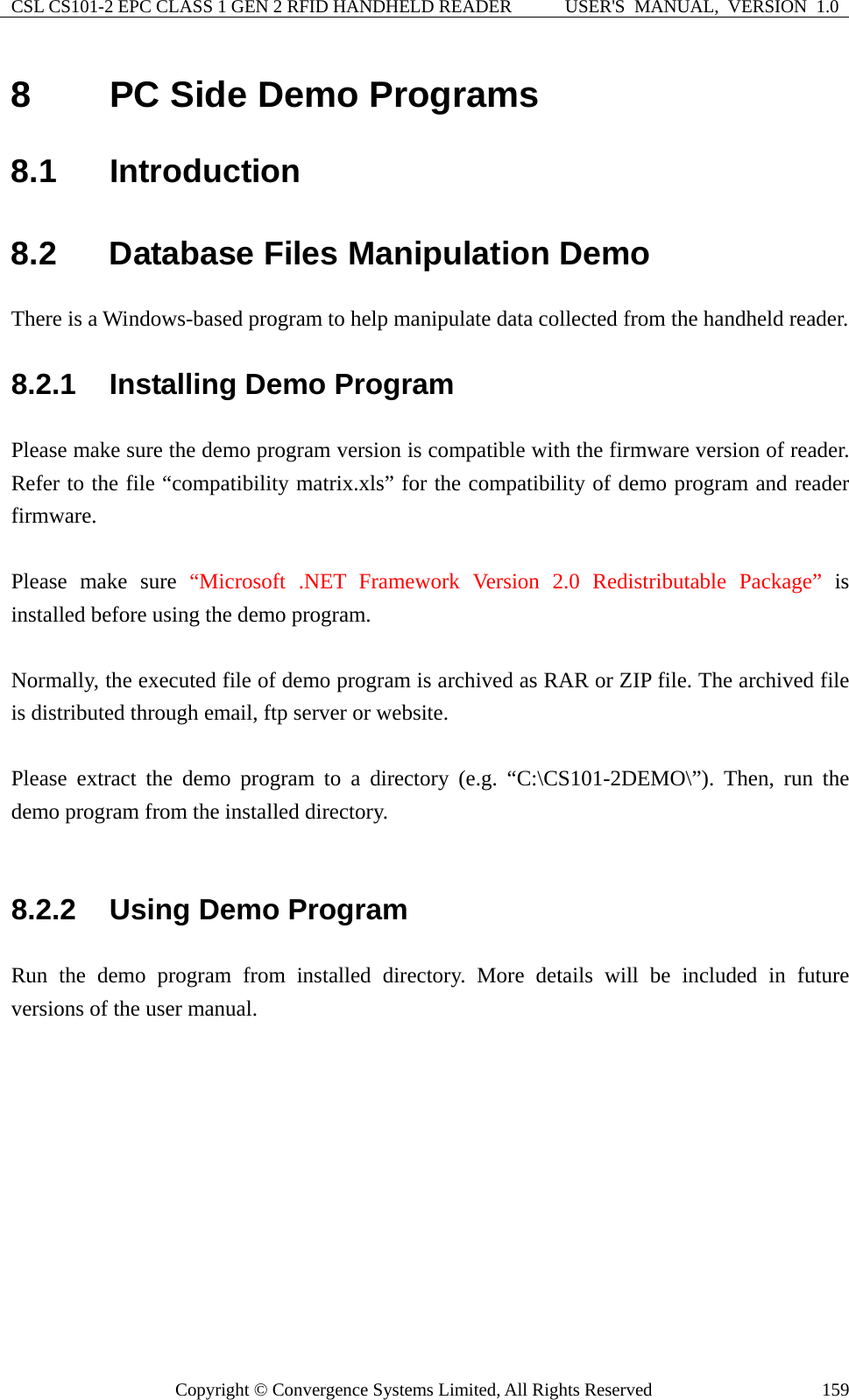 CSL CS101-2 EPC CLASS 1 GEN 2 RFID HANDHELD READER  USER&apos;S  MANUAL,  VERSION  1.0 Copyright © Convergence Systems Limited, All Rights Reserved  1598  PC Side Demo Programs 8.1  Introduction 8.2  Database Files Manipulation Demo There is a Windows-based program to help manipulate data collected from the handheld reader.   8.2.1  Installing Demo Program Please make sure the demo program version is compatible with the firmware version of reader. Refer to the file “compatibility matrix.xls” for the compatibility of demo program and reader firmware.  Please make sure “Microsoft .NET Framework Version 2.0 Redistributable Package” is installed before using the demo program.  Normally, the executed file of demo program is archived as RAR or ZIP file. The archived file is distributed through email, ftp server or website.  Please extract the demo program to a directory (e.g. “C:\CS101-2DEMO\”). Then, run the demo program from the installed directory.  8.2.2  Using Demo Program Run the demo program from installed directory. More details will be included in future versions of the user manual.      