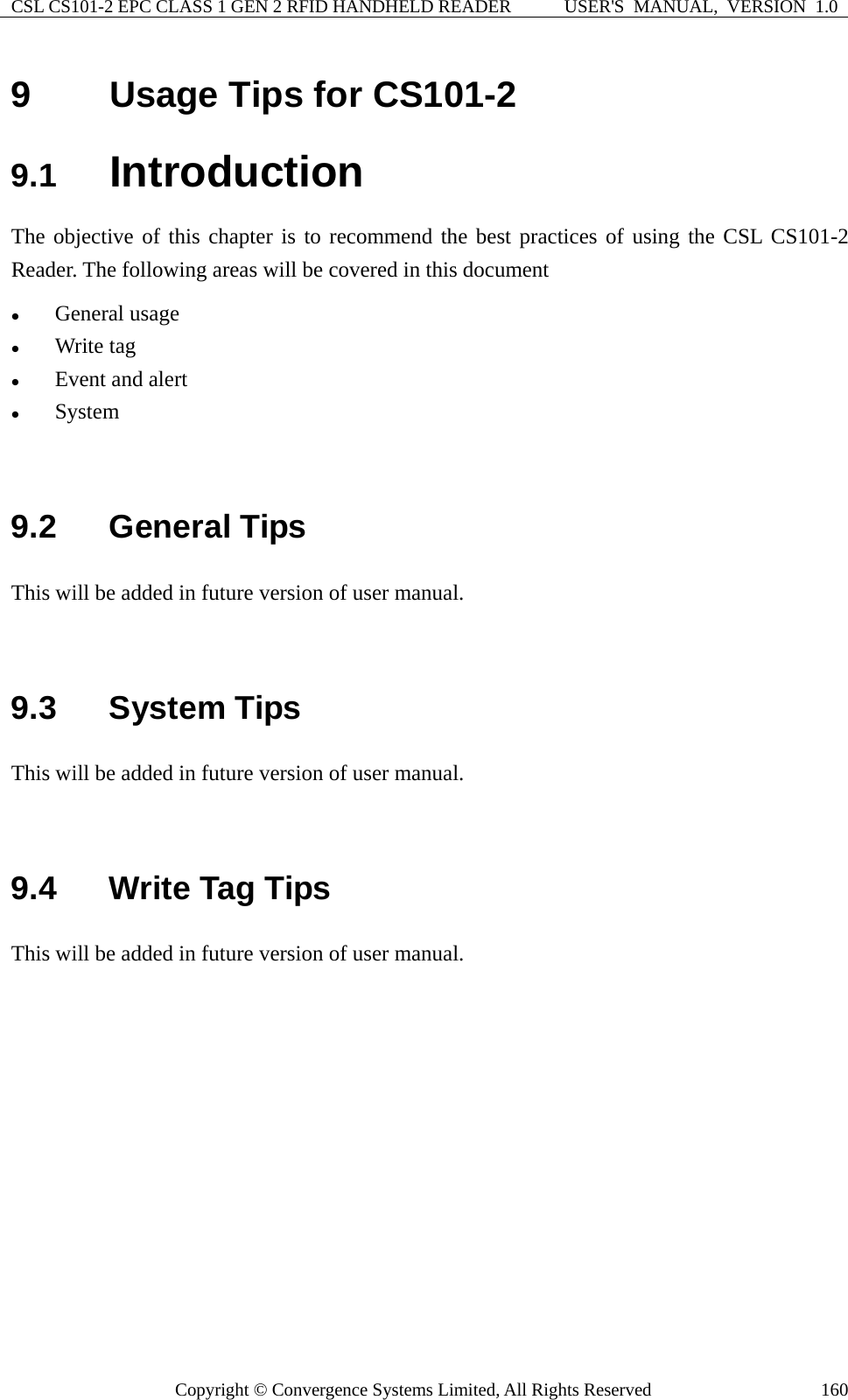 CSL CS101-2 EPC CLASS 1 GEN 2 RFID HANDHELD READER  USER&apos;S  MANUAL,  VERSION  1.0 Copyright © Convergence Systems Limited, All Rights Reserved  1609  Usage Tips for CS101-2 9.1  Introduction The objective of this chapter is to recommend the best practices of using the CSL CS101-2 Reader. The following areas will be covered in this document z General usage z Write tag z Event and alert z System   9.2  General Tips This will be added in future version of user manual.     9.3  System Tips This will be added in future version of user manual.     9.4  Write Tag Tips This will be added in future version of user manual.             