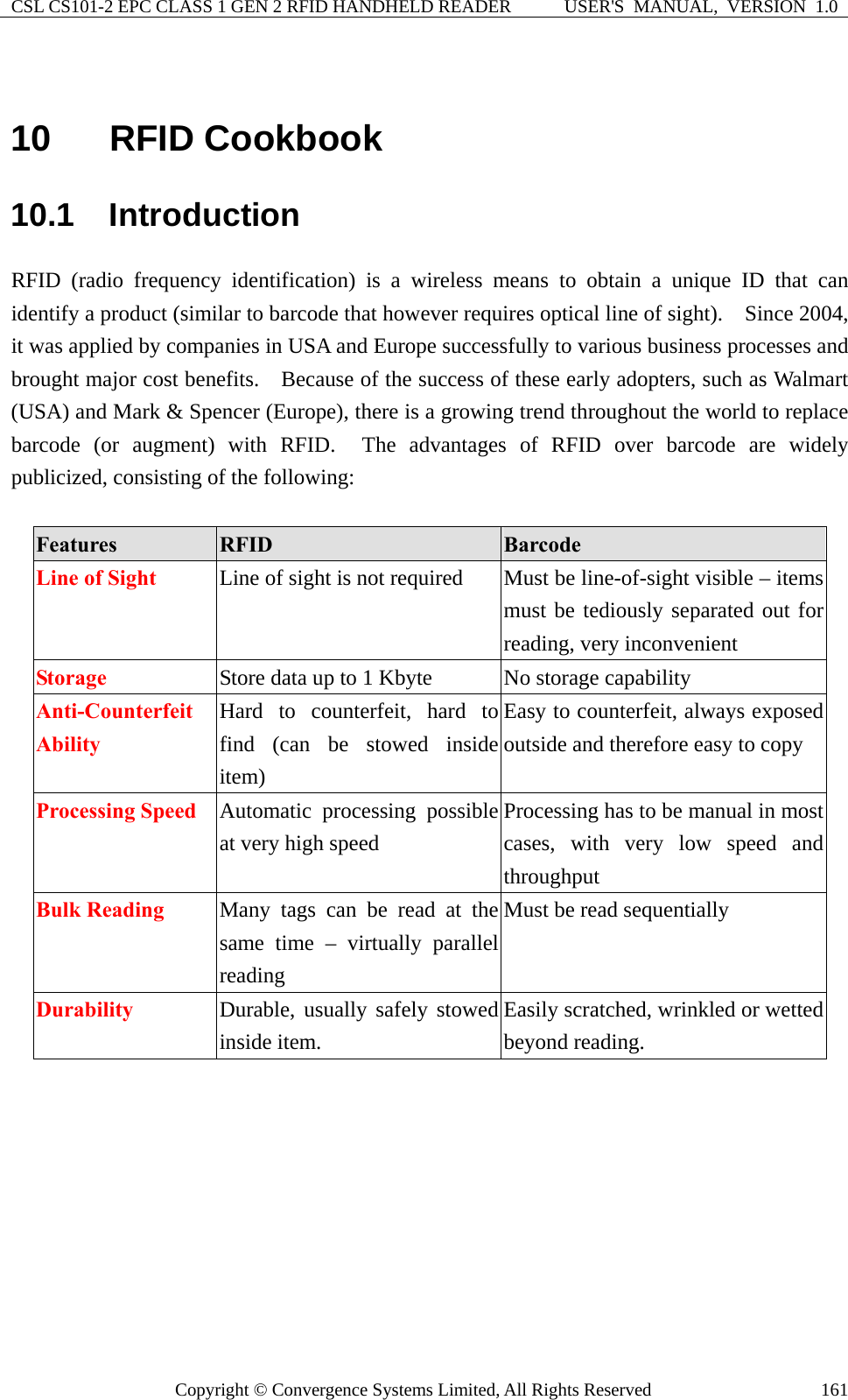 CSL CS101-2 EPC CLASS 1 GEN 2 RFID HANDHELD READER  USER&apos;S  MANUAL,  VERSION  1.0 Copyright © Convergence Systems Limited, All Rights Reserved  161 10  RFID Cookbook 10.1  Introduction RFID (radio frequency identification) is a wireless means to obtain a unique ID that can identify a product (similar to barcode that however requires optical line of sight).    Since 2004, it was applied by companies in USA and Europe successfully to various business processes and brought major cost benefits.    Because of the success of these early adopters, such as Walmart (USA) and Mark &amp; Spencer (Europe), there is a growing trend throughout the world to replace barcode (or augment) with RFID.  The advantages of RFID over barcode are widely publicized, consisting of the following:  Features  RFID   Barcode Line of Sight  Line of sight is not required  Must be line-of-sight visible – items must be tediously separated out for reading, very inconvenient Storage  Store data up to 1 Kbyte  No storage capability Anti-Counterfeit  Ability Hard to counterfeit, hard to find (can be stowed inside item) Easy to counterfeit, always exposed outside and therefore easy to copy Processing Speed  Automatic processing possible at very high speed Processing has to be manual in most cases, with very low speed and throughput Bulk Reading  Many tags can be read at the same time – virtually parallel reading Must be read sequentially Durability   Durable, usually safely stowed inside item. Easily scratched, wrinkled or wetted beyond reading.  