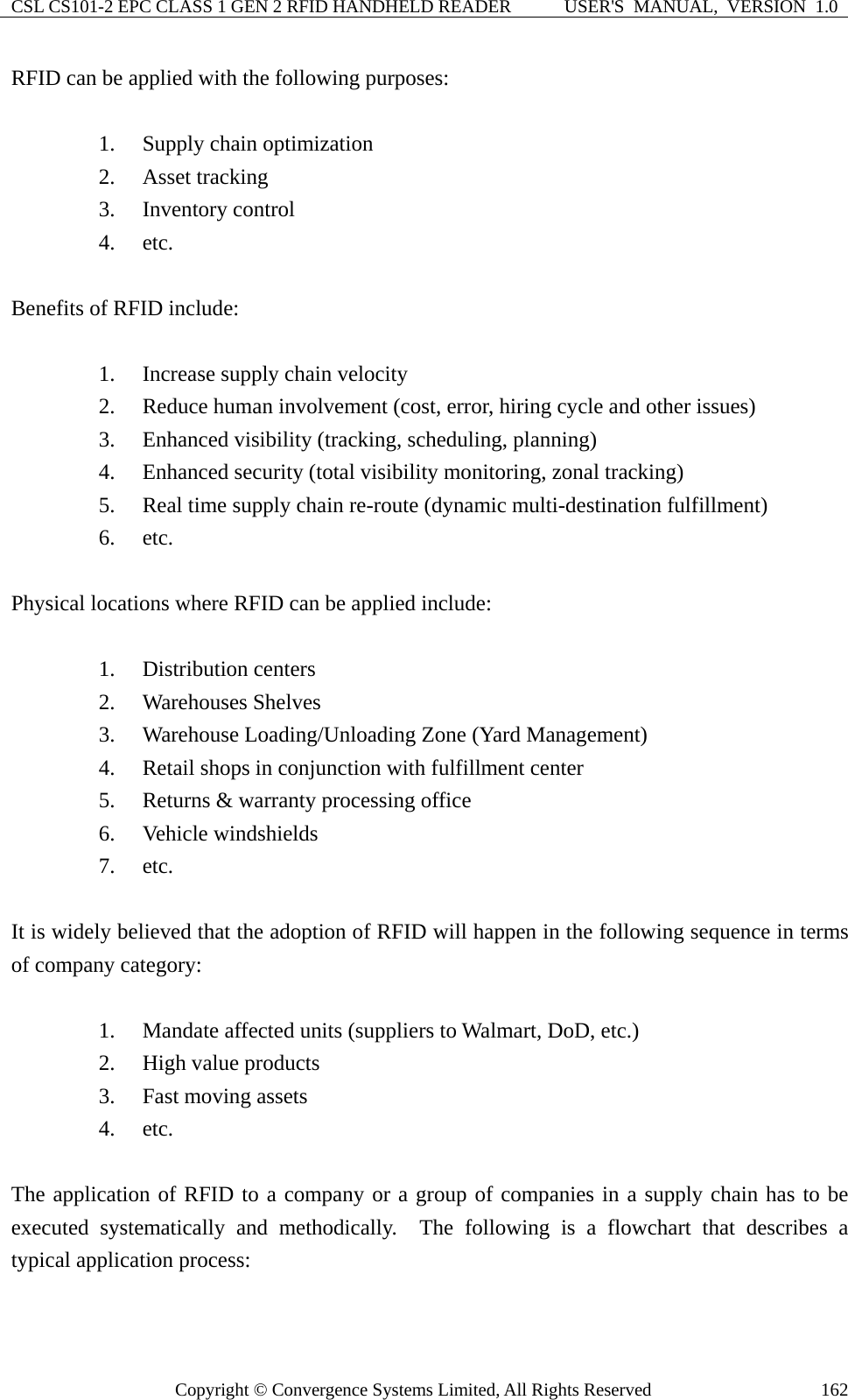 CSL CS101-2 EPC CLASS 1 GEN 2 RFID HANDHELD READER  USER&apos;S  MANUAL,  VERSION  1.0 Copyright © Convergence Systems Limited, All Rights Reserved  162RFID can be applied with the following purposes:  1. Supply chain optimization 2. Asset tracking 3. Inventory control 4. etc.  Benefits of RFID include:  1. Increase supply chain velocity 2. Reduce human involvement (cost, error, hiring cycle and other issues) 3. Enhanced visibility (tracking, scheduling, planning) 4. Enhanced security (total visibility monitoring, zonal tracking) 5. Real time supply chain re-route (dynamic multi-destination fulfillment) 6. etc.  Physical locations where RFID can be applied include:  1. Distribution centers 2. Warehouses Shelves 3. Warehouse Loading/Unloading Zone (Yard Management) 4. Retail shops in conjunction with fulfillment center 5. Returns &amp; warranty processing office 6. Vehicle windshields 7. etc.  It is widely believed that the adoption of RFID will happen in the following sequence in terms of company category:  1. Mandate affected units (suppliers to Walmart, DoD, etc.) 2. High value products 3. Fast moving assets 4. etc.   The application of RFID to a company or a group of companies in a supply chain has to be executed systematically and methodically.  The following is a flowchart that describes a typical application process:  